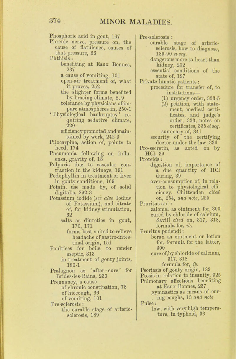 Phosphoric acid in gout, 167 Phrenic nerve, pressure on, the cause of flatulence, causes of that pressure, 66 Phthisis : benefiting at Eaux Bonnes, 237 a cause of vomiting, 101 open-air treatment of, what it proves, 252 the slighter forms benefited by bracing climate, 2, 9 tolerance by physicians of im- pure atmospheres in, 250-1 ' Physiological bankruptcy' re- quiring sedative climate, 220 efficiency promoted and main- tained by work, 242-3 Pilocarpine, action of, points to heed, 174 Pneumonia following on influ- enza, gravity of, 18 Polyuria due to vascular con- traction in the kidneys, 191 Podophyllin in treatment of liver in gouty conditions, 169 Potain, use made by, of solid digitalis, 292-3 Potassium iodide (see also Iodide of Potassium), and citrate of, for kidney stimulation, 62 salts as diuretics in gout, 170, 171 forms best suited to relieve headache of gastro-intes- tinal origin, 151 Poultices for boils, to render aseptic, 313 in treatment of gouty joints, 180-1 Pralagnon as ' after - cure' for Brides-les-Bains, 230 Pregnancy, a cause of chronic constipation, 78 of hiccough, 66 of vomiting, 101 Pre-sclerosis: the curable stage of arterio- sclerosis, 189 Pro-sclerosis : curable stage of arterio- sclerosis, liow to diagnose, 189-90 elscq. dangerous more to heart than kidney, 202 essential conditions of the state of, 197 Private lunatic patients: procedure for transfer of, to institutions— (1) urgency order, 333-5 (2) petition, with state- ment, medical certi- ficates, and judge's order, 333, notes on certificates, 335 et seq. summary of, 341 security of the certifying doctor under the law, 336 Pro-secretin, as acted on by HCl, 39 Proteids : digestion of, importance of a due quantity of HCl during, 39 over-consumption of, in rela- tion to physiological effi- ciency, Chittenden cited on, 254, and note, 255 Pruritus ani: calomel as ointment for, 300 cured by chloride of calcium, Savill cited on, 317, 318, formula for, ib. Pruritus pudendi: borax as ointment or lotion for, formula for the latter, 300 cure of,by chloride of calcium, 317. 318 formula for, ih. Psoriasis of gouty origin, 183 Ptosis in relation to insanity, 325 Pulmonary affections benefiting at Eaux Bonnes, 237 gymnastics as means of cur- . ing coughs, 13 and note Pulse: low, with very high tempera- ture, in typhoid, 33
