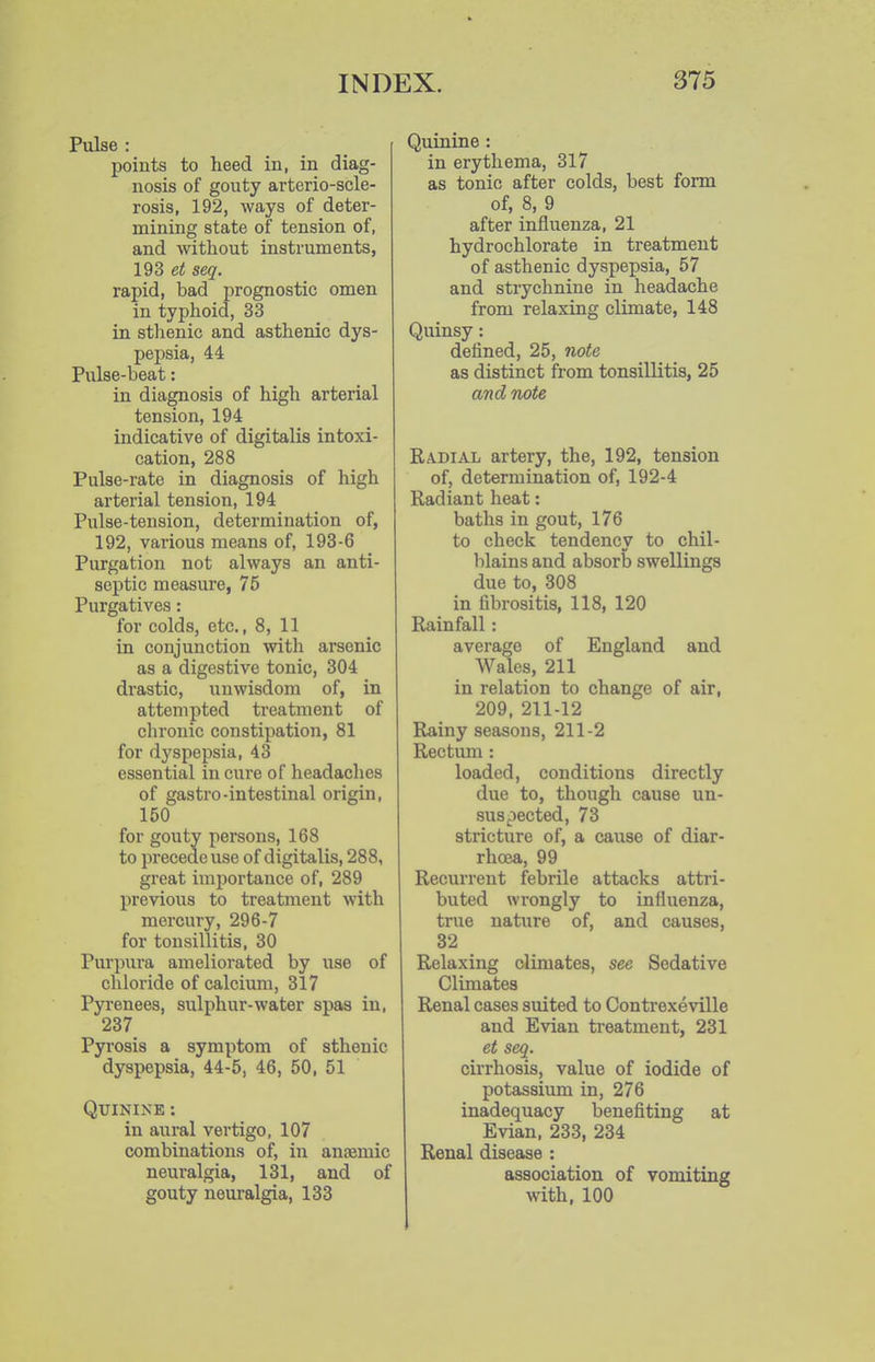 Pulse : points to heed in, in diag- nosis of gouty arterio-scle- rosis, 192, ways of deter- mining state of tension of, and without instruments, 19S et seq. rapid, bad prognostic omen in typhoid, 33 in stlienic and asthenic dys- pepsia, 44 Pulse-beat: in diagnosis of high arterial tension, 194 indicative of digitalis intoxi- cation, 288 Pulse-rate in diagnosis of high arterial tension, 194 Pulse-tension, determination of, 192, various means of, 193-6 Purgation not always an anti- septic measure, 75 Purgatives: for colds, etc., 8, 11 in conjunction with arsenic as a digestive tonic, 304 drastic, iinwisdom of, in attempted treatment of chronic constipation, 81 for dyspepsia, 43 essential in cure of headaches of gastro-intestinal origin, 150 for gouty persons, 168 to precede use of digitalis, 288, great importance of, 289 previous to treatment with mercury, 296-7 for tonsillitis, 30 Purpura ameliorated by use of chloride of calcium, 317 Pyrenees, sulphur-water spas in, 237 Pyrosis a symptom of sthenic dyspepsia, 44-5, 46, 50, 51 Quinine : in aural vertigo, 107 combinations of, in antemic neuralgia, 131, and of gouty neuralgia, 133 Quinine: in erythema, 317 as tonic after colds, best form of, 8, 9 after influenza, 21 hydrochlorate in treatment of asthenic dyspepsia, 57 and strychnine in headache from relaxing climate, 148 Quinsy: defined, 25, note as distinct from tonsillitis, 25 and note Radial artery, the, 192, tension of, determination of, 192-4 Radiant heat: baths in gout, 176 to check tendency to chil- lilains and absorb swellings due to, 308 in fibrositis, 118, 120 Rainfall: average of England and Wales, 211 in relation to change of air, 209, 211-12 Rainy seasons, 211-2 Rectum: loaded, conditions directly due to, though cause un- suspected, 73 stricture of, a cause of diar- rhoea, 99 Recurrent febrile attacks attri- buted wrongly to influenza, true nature of, and causes, 32 Relaxing climates, see Sedative Climates Renal cases suited to Contrexeville and Evian treatment, 231 et seq. cirrhosis, value of iodide of potassium in, 276 inadequacy benefiting at Evian, 233, 234 Renal disease : association of vomiting with, 100