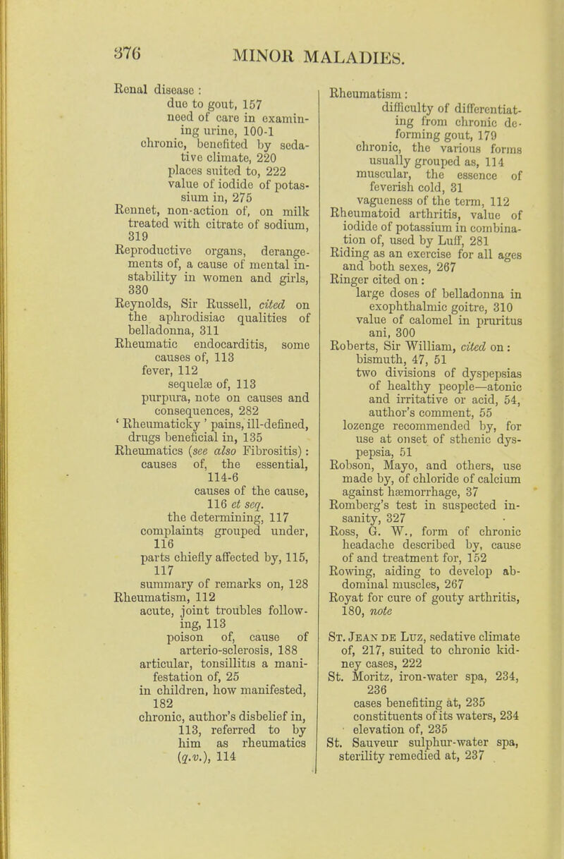Renal disease : duo to gout, 157 need of care in examin- ing urine, 100-1 chronic, benefited by seda- tive climate, 220 places suited to, 222 value of iodide of potas- sium in, 275 Rennet, non-action of, on milk treated with citrate of sodium, 319 Reproductive organs, derange- ments of, a cause of mental in- stability in women and girls, 330 Reynolds, Sir Russell, cited on the aphrodisiac qualities of belladonna, 311 Rheumatic endocarditis, some causes of, 113 fever, 112 sequelae of, 113 purpura, note on causes and consequences, 282 ' Rheumaticky ' pains, ill-defined, drugs beneficial in, 135 Rheumatics {see also Fibrositis): causes of, the essential, 114-6 causes of the cause, HQ et seq. the determining, 117 complaints grouped under, 116 parts chiefly affected by, 115, 117 summary of remarks on, 128 Rheumatism, 112 acute, joint troubles follow- ing, 113 poison of, cause of arterio-sclerosis, 188 articular, tonsillitis a mani- festation of, 25 in children, how manifested, 182 chronic, author's disbelief in, 113, referred to by him as rheumatics {q.v.), 114 Rheumatism: difficulty of differentiat- ing from chronic de- _ forming gout, 179 chronic, the various forms usually grouped as, 114 muscular, the essence of feverish cold, 31 vagueness of the term, 112 Rheumatoid arthritis, value of iodide of potassium in combina- tion of, used by Luff, 281 Riding as an exercise for all ages and both sexes, 267 Ringer cited on: large doses of belladonna in exophthalmic goitre, 310 value of calomel in pruritus ani, 300 Roberts, Sir William, cited on : bismuth, 47, 51 two divisions of dyspej^sias of healthy people—atonic and irritative or acid, 54, author's comment, 55 lozenge recommended by, for use at onset of sthenic dys- pepsia, 51 Robson, Mayo, and others, use made by, of chloride of calcium against hsemorrhage, 37 Romberg's test in suspected in- sanity, 327 Ross, G. W., form of chronic headache described by, cause of and treatment for, 152 Rowing, aiding to develop ab- dominal muscles, 267 Royat for cure of gouty arthritis, 180, note St, Jean de Luz, sedative climate of, 217, suited to chronic kid- ney cases, 222 St. Moritz, iron-water spa, 234, 236 cases benefiting at, 235 constituents of its waters, 234 elevation of, 235 St. Sauveur sulphur-water spa, sterility remedied at, 237