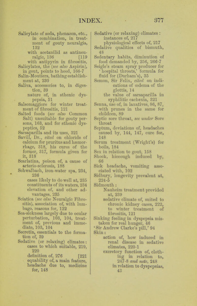 Salicylate of soda, phenazon, etc., in combination, in treat- ment of gouty neuralgia, 132 with acetanilid as antineu- ralgic, 136 [119 with antipyrin in fibrositis, Salicylates, the {see also Aspirin), in gout, points to heed, 166-7 Salin-Moutiers, bathing establish- ment at, 230 Saliva, accessories to, in diges- tion, 39 nature of, in sthenic dys- pepsia, 51 Salsomaggiore for winter treat- ment of iibrositis, 121 Salted foods {sec also Common Salt) unsuitable for gouty per- sons, 163, and for sthenic dys- peptics, 52 Sarsaparilla and its uses, 321 Savill, Dr., cited on chloride of calcium for pruritus and haemor- rhage, 318, his cures of the former, 317, formula given for it, 318 Scarlatina, poison of, a cause of arterio-sclerosis, 188 Schwalbach, iron-water spa, 234, 236 oases likely to do well at, 235 constituents of its waters, 234 elevation of, and other ad- vantages, 235 Sciatica {see also Neuralgic Fibro- sitis), association of, with lum- bago, reasons for, 122 Sea-sickness largely due to ocular perturbation, 103, 104, treat- ment of, previous and imme- diate, 103, 104 Secretin, essentials to the forma- tion of, 39 Sedative (or relaxing) climates: cases to which suitable, 219, 220 definition of, 276 [221 equability of, a main feature, headache due to, medicine for, 148 Sedative (or relaxing) climates : instances of, 217 physiological effects of, 217 Sedative qualities of bismuth, 48 Sedentary habits, diminution of food demanded by, 256, 266-7 Seigle's steam spray producer for ' hospital throats,' formula for fluid for (Durham's), 35 Semon, Sir Felix, cited on indi- cations of oedema of the glottis, 14 the value of sarsaparilla in syphilitic cachexia, 321 Senna, use of, in laxatives, 86, 87, with prunes in the same for children, 89 Septic sore throat, see under Sore throat Septum, deviations of, headaches caused by, 144, 147, cure for, 148 Scrum ti-eatment (Wright's) for boils, 184 Sex in relation to gout, 158 Shock, hiccough induced by, 66 Sick headache, vomiting asso- ciated with, 102 Sidbury, longevity iirevalent at, 224-5 Sidmouth : Nauheim treatment provided at, 239 sedative climate of, suited to chronic kidney cases, 222, to winter treatment of fibrositis, 121 Sinking feeling in dyspepsia mis- taken for real hunger, 46 'Sir Andrew Clarke's pill,' 94 Skin: action of, how induced in renal disease in sedative climates, 220-1 excretory function of, cloth- ing in relation to, 247-8 and note. 248 in relation to dyspepsias,
