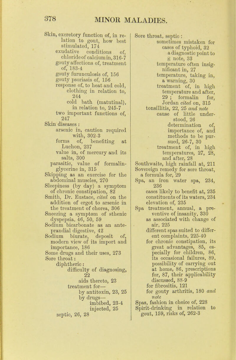 Skin, excretory function of, in re- lation to gout, how best stimulated, 174 exudative conditions of, clilorideofcalciumin, 316-7 gouty alfections of, treatment of, 183-4 gouty furunculosis of, 156 gouty psoriasis of, 156 response of, to heat and cold, clothing in relation to, 244 cold bath (matutinal), in relation to, 245-7 two important functions of, 247 Skin diseases : arsenic in, caution required with, 302-3 forms of, benefiting at Luchon, 237 value in, of mercury and its salts, 300 parasitic, value of formalin- glycerine in, 315 Skipping as an exercise for the abdominal muscles, 270 Sleepiness (by day) a symptom of chronic constipation, 82 Smitli, Dr. Eustace, cited on the addition of ergot to arsenic in the treatment of chorea, 306 Sneezing a symptom of sthenic dyspepsia, 46, 50, 59 Sodium bicarbonate as an ante- prandial digestive, 42 Sodium biurate, deposit of, modern view of its import and importance, 186 Some drugs and their uses, 273 Sore throat: diphtheric: diihculty of diagnosing, 22 aids thereto, 23 treatment for— by antitoxin, 23, 25 by drugs— imbibed, 23-4 injected, 25 septic, 26, 28 Sore throat, septic: sometimes mistaken for cases of typhoid, 32 a diagnostic point to H note, 33 temperature often insig- nificant in, 27 temperature, taking in, a warning, 30 treatment of, in high temperature and after, 29 ; formalin for, Jordan cited on, 315 tonsillitis, 22, 25 aixd note cause of little under- stood, 26 determination of, importance of, and methods to be pur- sued, 26-7, 30 treatment of, in high temperatures, 27, 28, and after, 28 Southwaite, high rainfall at, 211 Sovereign remedy for sore throat, a formula for, 29 Spa, an iron water spa, 234, 236 cases likely to benefit at, 235 constituents of its waters, 234 elevation of, 235 Spa treatment, annual, a pre- ventive of insanity, 330 as associated with change of air, 225 different spas suited to differ- ent complaints, 225-40 for chronic constipation, its great advantages, 85, es- pecially for children, 86, its occasional failures, 89, possibility of carrying out at home, 86, prescriptions for, 87, their applicability discussed, 88-9 for fibrositis, 121 for gouty arthritis, 180 and note Spas, fashion in choice of, 228 Spirit-drinking in relation to gout, 159, risks of, 262-3