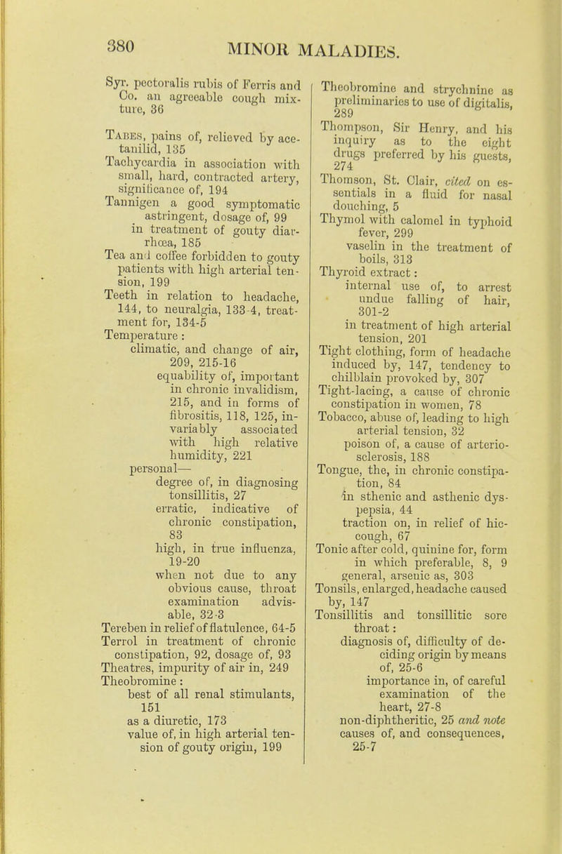 Syr. pectoralis rubis of Ferris and Co. an agreeable coui'h mix- ture, 36 Tabes, pains of, relieved by ace- tanilid, 135 Tachycardia in association with small, hard, contracted artery, signilicance of, 194 Tannigen a good symptomatic astringent, dosage of, 99 in treatment of gouty diar- rhoja, 185 Tea and coffee forbidden to gouty patients with high arterial ten- sion, 199 Teeth in relation to headache, 144, to neuralgia, 133-4, treat- ment for, 134-5 Temperature : climatic, and change of air, 209, 215-16 equability of, important in chronic invalidism, 215, and in forms of fibrositis, 118, 125, in- variably associated with high relative humidity, 221 personal— degree of, in diagnosing tonsillitis, 27 eri'atic, indicative of chronic constipation, 83 high, in true influenza, 19-20 when not due to any obvious cause, throat examination advis- able, 32-3 Tereben in I'elief of flatulence, 64-5 Terrol in treatment of chronic constipation, 92, dosage of, 93 Theatres, impurity of air in, 249 Theobromine: best of all renal stimulants, 151 as a diuretic, 173 value of, in high arterial ten- sion of gouty origin, 199 Theobromine and strychnine as preliminaries to use of ditcitalis, 289 ^ ' Thompson, Sir Henry, and his inquiry as to the eight drugs preferred by his guests, 274 Thomson, St. Clair, cited on es- sentials in a fluid for nasal douching, 5 Thymol with calomel in typhoid fever, 299 vaselin in the treatment of boils, 313 Thyroid extract: internal use of, to arrest undue falling of hair, 301-2 in treatment of high arterial tension, 201 Tight clothing, form of headache induced by, 147, tendency to chilblain provoked by, 307 Tight-lacing, a cause of chronic constipation in women, 78 Tobacco, abuse of, leading to high arterial tension, 32 poison of, a cause of arterio- sclerosis, 188 Tongue, the, in chronic constipa- tion, 84 in sthenic and asthenic dys- pepsia, 44 traction on, in relief of hic- cough, 67 Tonic after cold, quinine for, form in which preferable, 8, 9 general, arsenic as, 303 Tonsils, enlarged,headache caused by, 147 Tonsillitis and tonsillitic sore throat: diagnosis of, difficulty of de- ciding origin by means of, 25-6 importance in, of careful examination of the heart, 27-8 non-diphtheritic, 25 and note causes of, and consequences, 25-7
