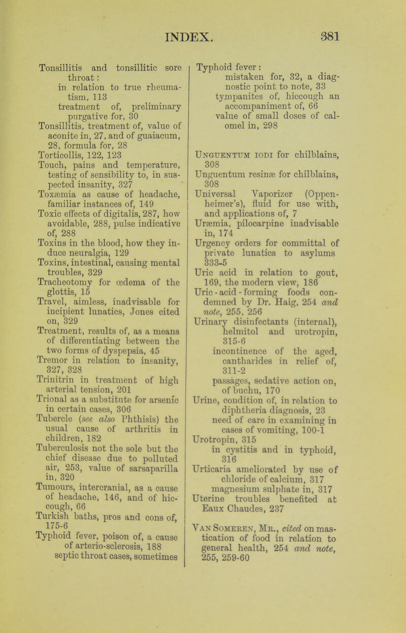 Tonsillitis and tonsillitic sore throat: in relation to true rheuma- tism, 113 treatment of, preliminary purgative for, 30 Tonsillitis, treatment of, value of aconite in, 27, and of guaiacum, 28, formula for, 28 Torticollis, 122, 123 Touch, pains and temperature, testin^^ of sensibility to, in sus- pected insanity, 327 Toxtemia as cause of headache, familiar instances of, 149 Toxic effects of digitalis, 287, how avoidable, 288, pulse indicative of, 288 Toxins in the blood, how they in- duce neuralgia, 129 Toxins, intestinal, causing mental troubles, 329 Tracheotomy for cedema of the glottis, 15 Travel, aimless, inadvisable for incipient lunatics, Jones cited on, 329 Treatment, results of, as a means of differentiating between the two forms of dyspepsia, 45 Tremor in relation to insanity, 327, 328 Trinitrin in treatment of high ai'terial tension, 201 Trional as a substitute for arsenic in certain cases, 306 Tubercle {see also Phthisis) the usual cause of arthritis in children, 182 Tuberculosis not the sole but the chief disease due to polluted air, 253, value of sarsaparilla in, 320 Tumours, intercranial, as a cause of headache, 146, and of hic- cough, 66 Turkish baths, pros and cons of, 175-6 Typhoid fever, poison of, a cause of arterio-sclerosis, 188 septic throat cases, sometimes Typhoid fever: mistaken for, 32, a diag- nostic point to note, 33 tymi)anites of, hiccough an accompaniment of, 66 value of small doses of cal- omel in, 298 Unguentttm iodi for chilblains, 308 Unguentuni resinse for chilblains, 308 Universal Vaporizer (Oppen- heiraer's), fluid for use with, and applications of, 7 Uraemia, pilocarpine inadvisable in, 174 Urgency orders for committal of private lunatics to asylums 333-5 Uric acid in relation to gout, 169, the modern view, 186 Uric - acid - forming foods con- demned by Dr. Haig, 254 and note, 255, 256 Urinary disinfectants (internal), helmitol and urotropin, 315-6 incontinence of the aged, cantharides in relief of, 311-2 passages, sedative action on, ofbuchu, 170 Urine, condition of, in relation to diphtheria diagnosis, 23 need of care in examining in cases of vomiting, 100-1 Urotropin, 315 in cystitis and in typhoid, 316 Urticaria ameliorated by use of chloride of calcium, 317 magnesium sulphate in, 317 Uterine troubles benefited at Eaux Chaudes, 237 Van Somerex, Mr., cited on mas- tication of food in relation to general health, 254 and note, 255, 259-60