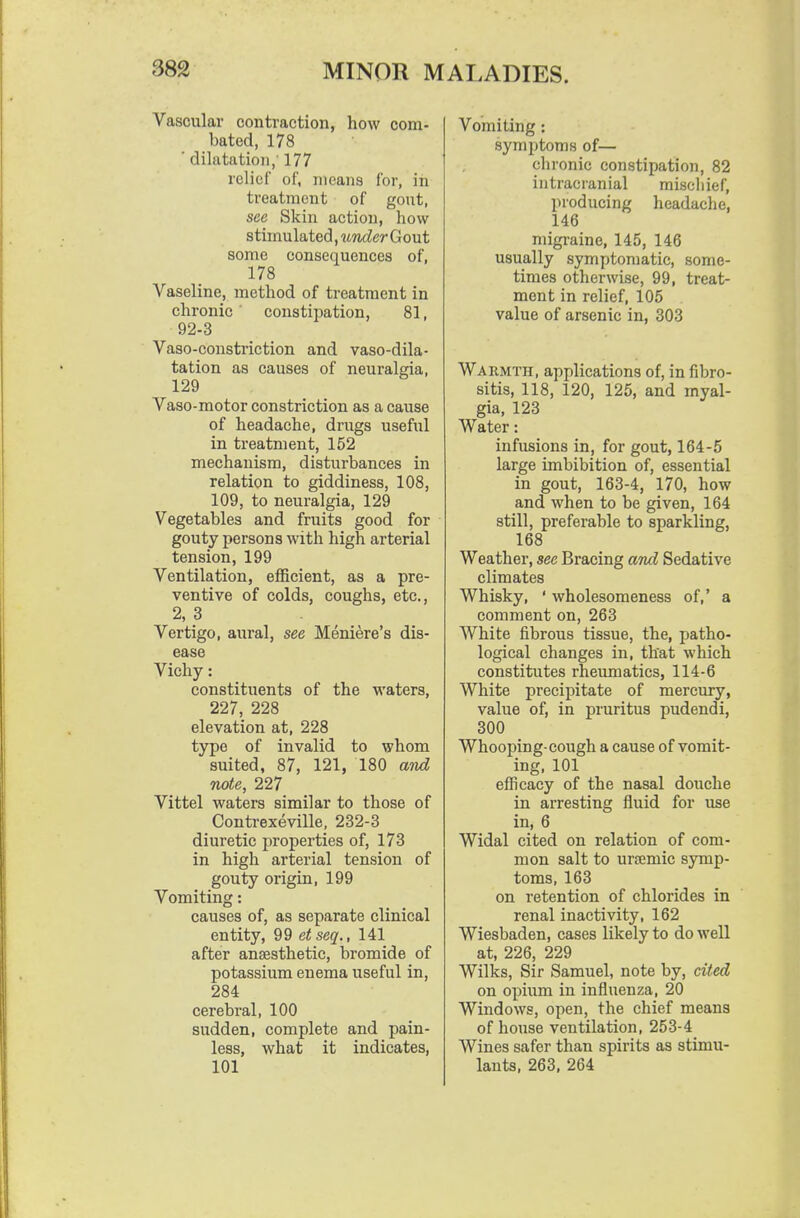 Vascular contraction, how com- bated, 178 ■ dilatation,' 177 relief of, means for, in treatment of gout, see Skin action, how stimulated, iLvder G out some consequences of, 178 Vaseline, method of treatment in chronic ' constipation, 81, 92-3 Vaso-constriction and vaso-dila- tation as causes of neuralgia, 129 Vaso-motor constriction as a cause of headache, drugs useful in treatment, 152 mechanism, disturbances in relation to giddiness, 108, 109, to neuralgia, 129 Vegetables and fruits good for gouty persons with high arterial tension, 199 Ventilation, efficient, as a pre- ventive of colds, coughs, etc., 2, 3 Vertigo, aural, see Meniere's dis- ease Vichy: constituents of the waters, 227, 228 elevation at, 228 type of invalid to whom suited, 87, 121, 180 and note, 227 Vittel waters similar to those of Conti-exeville, 232-3 diuretic properties of, 173 in high arterial tension of gouty origin, 199 Vomiting: causes of, as separate clinical entity, 99 etseq., 141 after anaesthetic, bromide of potassium enema useful in, 284 cerebral, 100 sudden, complete and pain- less, what it indicates, 101 Vomiting : symptoms of— chronic constipation, 82 intracranial miscliief, producing headaclie, 146 migraine, 145, 146 usually symptomatic, some- times otherwise, 99, treat- ment in relief, 105 value of arsenic in, 303 Wakmth, applications of, in fibro- sitis, 118, 120, 125, and myal- gia, 123 Water: infusions in, for gout, 164-5 large imbibition of, essential in gout, 163-4, 170, how and when to be given, 164 still, preferable to sparkling, 168 Weather, see Bracing and Sedative climates Whisky, ' wholesomeness of,' a comment on, 263 White fibrous tissue, the, patho- logical changes in, that which constitutes rheumatics, 114-6 White precipitate of mercury, value of, in pruritus pudendi, 300 Whooping-cough a cause of vomit- ing, 101 efficacy of the nasal douche in arresting fluid for use in, 6 Widal cited on relation of com- mon salt to ursemic symp- toms, 163 on retention of chlorides in renal inactivity, 162 Wiesbaden, cases likely to do well at, 226, 229 Wilks, Sir Samuel, note by, cited on opium in influenza, 20 Windows, open, the chief means of house ventilation, 253-4 Wines safer than spirits as stimu- lants, 263, 264