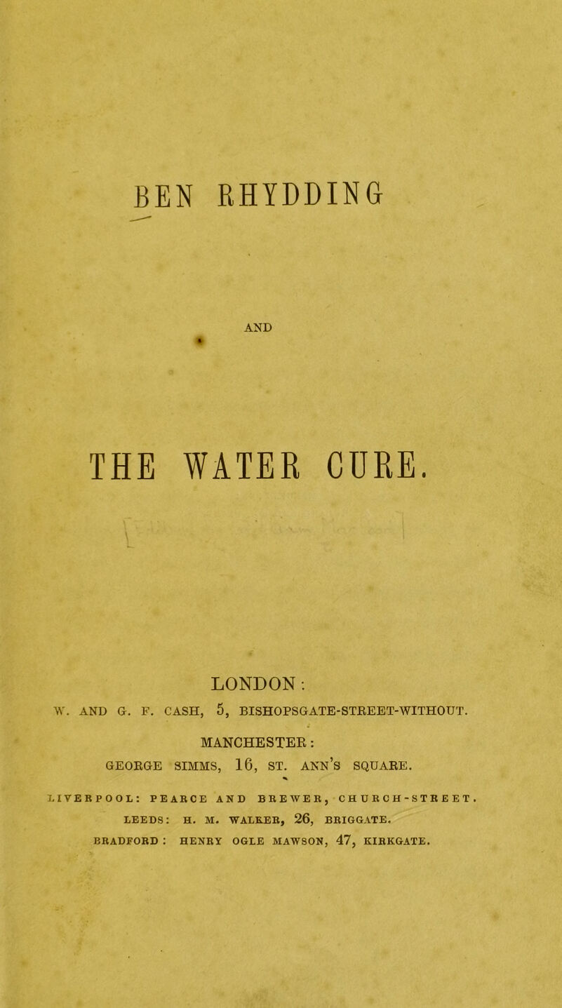 BEN RHYDDING AND THE WATER CURE. LONDON; W. AND G. F. CASH, 5, BISHOPSGATE-STEEET-WITHOUT. MANCHESTER: GEORGE SIMMS, 16, ST. ANN’s SQUARE. LIVERPOOL: PEARCE AND BREWER, CHDRC H - STREET . LEEDS: H. M. WALEJER, 26, BRIGGATE. BRADFORD : HENRY OGLE MAW80N, 47, KIRKGATE.