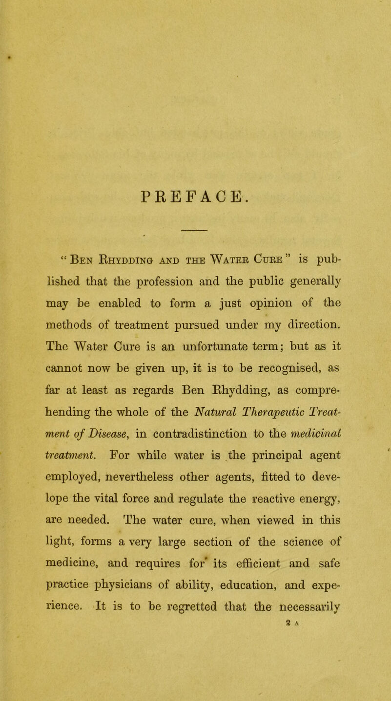 PKEPACE. “ Ben Rhydding and the Watee Cube ” is pub- lished that the profession and the public generally may be enabled to form a just opinion of the methods of treatment pursued under my direction. The Water Cure is an unfortunate term; but as it cannot now be given up, it is to be recognised, as far at least as regards Ben Rhydding, as compre- hending the whole of the Natural Therapeutic Treat- ment of Disease, in contradistinction to the medicinal treatment. For while w^ater is the principal agent employed, nevertheless other agents, fitted to deve- lope the vital force and regulate the reactive energy, are needed. The water cure, when viewed in this light, forms a very large section of the science of medicine, and requires for* its efficient and safe practice physicians of ability, education, and expe- rience. 'It is to be regretted that the necessarily 2 A