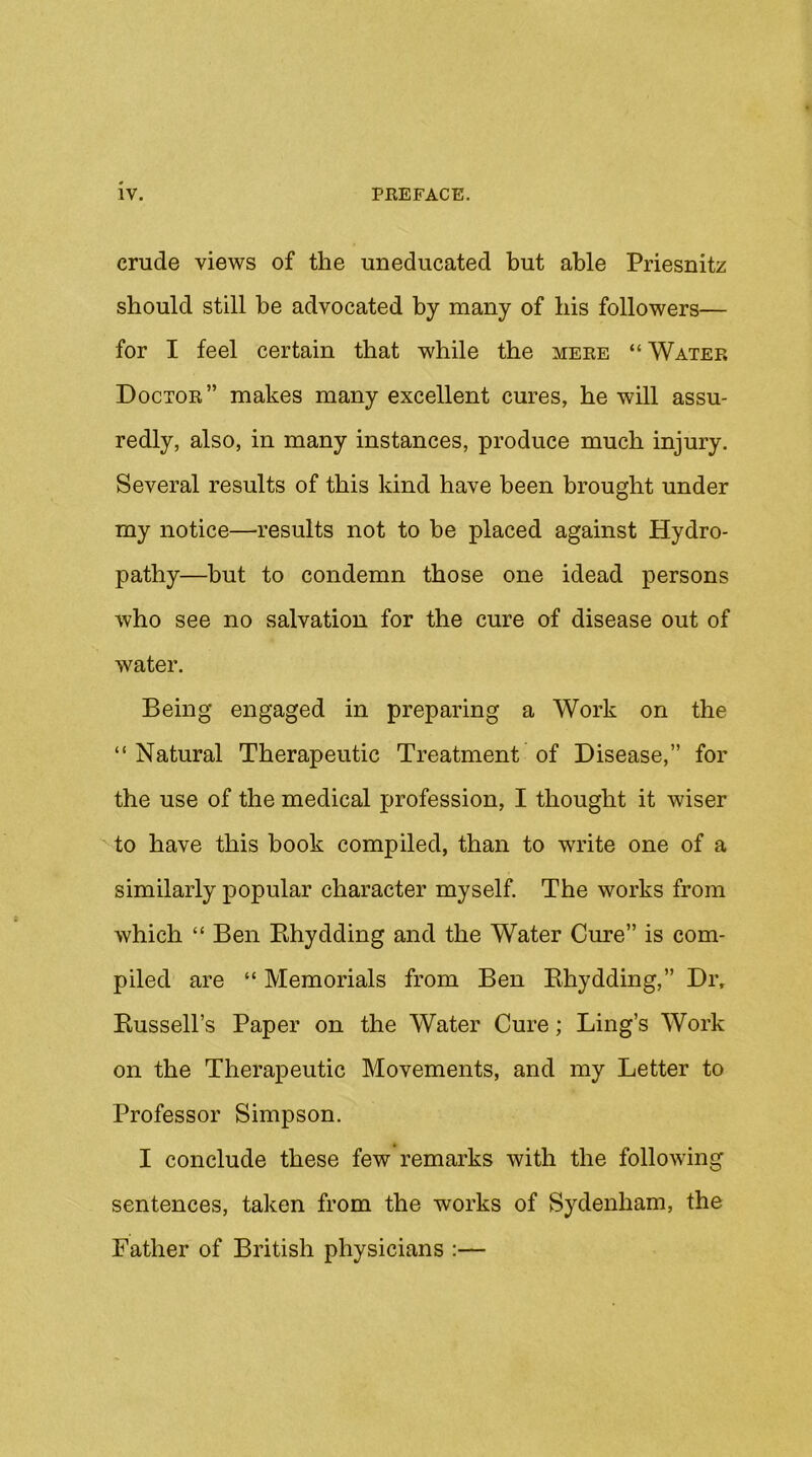 crude views of the uneducated but able Priesnitz should still be advocated by many of bis followers— for I feel certain that while the mere “ Water Doctor” makes many excellent cures, be will assu- redly, also, in many instances, produce much injury. Several results of this kind have been brought under my notice—results not to be placed against Hydro- pathy—but to condemn those one idead persons who see no salvation for the cure of disease out of water. Being engaged in preparing a Work on the “Natural Therapeutic Treatment of Disease,” for the use of the medical profession, I thought it wiser to have this book compiled, than to write one of a similarly popular character myself. The works from which “ Ben Khydding and the Water Cure” is com- piled are “ Memorials from Ben Khydding,” Dr, Bussell’s Paper on the Water Cure; Ling’s Work on the Therapeutic Movements, and my Letter to Professor Simpson. I conclude these few remarks with the following sentences, taken from the works of Sydenham, the Father of British physicians :—