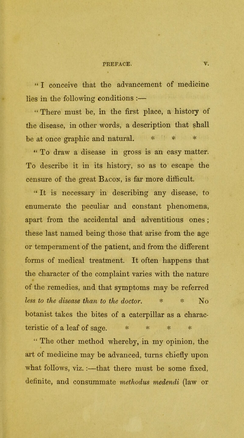 “ I conceive that the advancement of medicine lies in tlie following conditions :— “ There must be, in the first place, a history of tlie disease, in other words, a description that shall be at once graphic and natural. ^ * “ To draw a disease in gross is an easy matter. To describe it in its history, so as to escape the censure of the great Bacon, is far more difficult. “ It is necessary in describing any disease, to enumerate tlie peculiar and constant phenomena, apart from the accidental and adventitious ones; these last named being those that arise from the age or temperament of the patient, and from the different forms of medical treatment. It often happens that the character of the complaint varies with the nature of the remedies, and that symptoms may be referred less to the disease than to the doctor. * * No botanist takes the bites of a caterpillar as a charac- teristic of a leaf of sage. ± “ The other method whereby, in my opinion, the art of medicine may be advanced, turns chiefly upon what follows, viz.:—that there must be some fixed, definite, and consummate methodus medendi (law or
