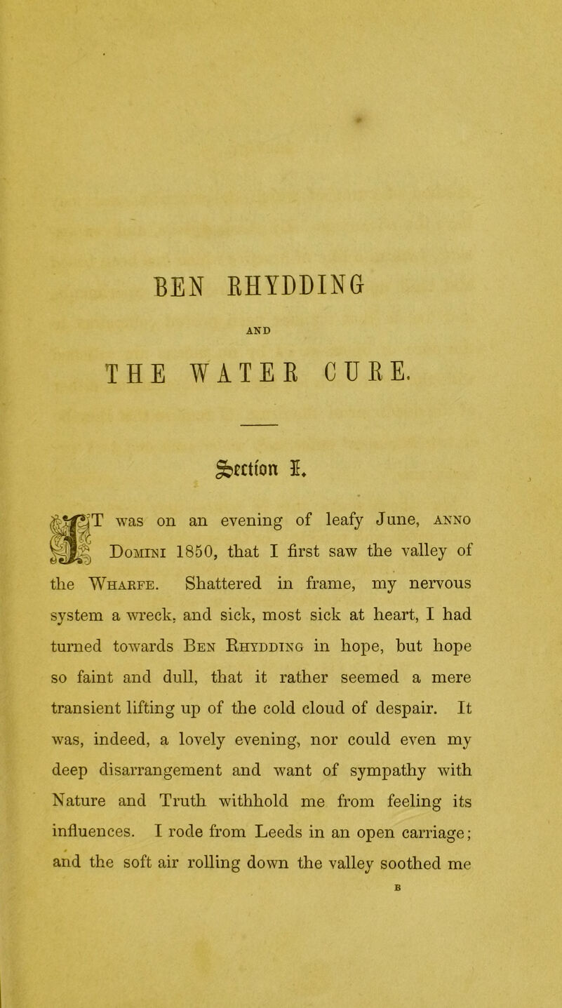 AND THE WATEE CUKE. ^fctfon 5, «^T was on an evening of leafy June, anno ? Domini 1850, that I first saw the valley of the Wharfe. Shattered in frame, my nervous system a wreck, and sick, most sick at heart, I had turned towards Ben Ehtdding in hope, but hope so faint and dull, that it rather seemed a mere transient lifting up of the cold cloud of despair. It was, indeed, a lovely evening, nor could even my deep disarrangement and want of sympathy with Nature and Truth withhold me from feeling its influences. I rode from Leeds in an open carriage; and the soft air rolling down the valley soothed me B