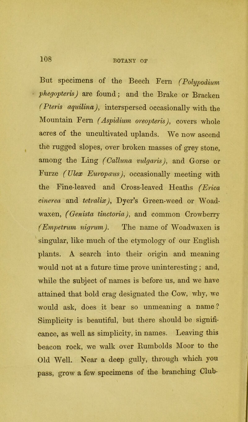But specimens of the Beech Fern (Polypodium phegopteris) are found; and the Brake or Bracken (Pteris aquilinaj, interspersed occasionally with the Mountain Fern (Aspidium oreopteris), covers whole acres of the uncultivated uplands. We now ascend the rugged slopes, over broken masses of grey stone, among the Ling (Calluna vulgaris), and Gorse or Furze (Ulex Europceus), occasionally meeting with the Fine-leaved and Cross-leaved Heaths (Enca cinerea and tetralixJ, Dyer’s Green-weed or Woad- waxen, (Genista tinctoria), and common Crowherry (Empetrum nigrum). The name of Woadwaxen is singular, like much of the etymology of our English plants. A search into their origin and meaning would not at a future time prove uninteresting; and, while the subject of names is before us, and we have attained that bold crag designated the Cow, why, we would ask, does it bear so unmeaning a name ? Simplicity is beautiful, but there should be signifi- cance, as well as simplicity, in names. Leaving this beacon rock, we walk over Bumbolds Moor to the Old Well. Near a deep gully, through which you pass, grow a few specimens of the branching Club-