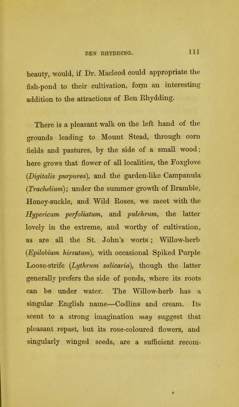 11] beauty, would, if Dr. Macleod could appropriate the fish-pond to their cultivation, form an interesting addition to the attractions of Ben Bhydding. There is a pleasant walk on the left hand of the grounds leading to Mount Stead, through corn fields and pastures, by the side of a small wood; here grows that flower of all localities, the Foxglove [Digitalis purpurea), and the garden-like Campanula [Trachelium); under the summer growth of Bramble, Honey-suckle, and Wild Eoses, we meet with the Hypericum perfoliatum, and pulchrum, the latter lovely in the extreme, and worthy of cultivation, as are all tlie St. John’s worts ; Willow-herb [Epilohium Mrsutum), with occasional Spiked Purple Loose-strife {Lnjthrimi salicaria), though the latter generally prefers the side of ponds, where its roots can be under water. The Willow-herb has a singular English name—Codlins and cream. Its scent to a strong imagination may suggest that pleasant repast, but its rose-coloured flowers, and singularly winged seeds, are a sufficient recom-