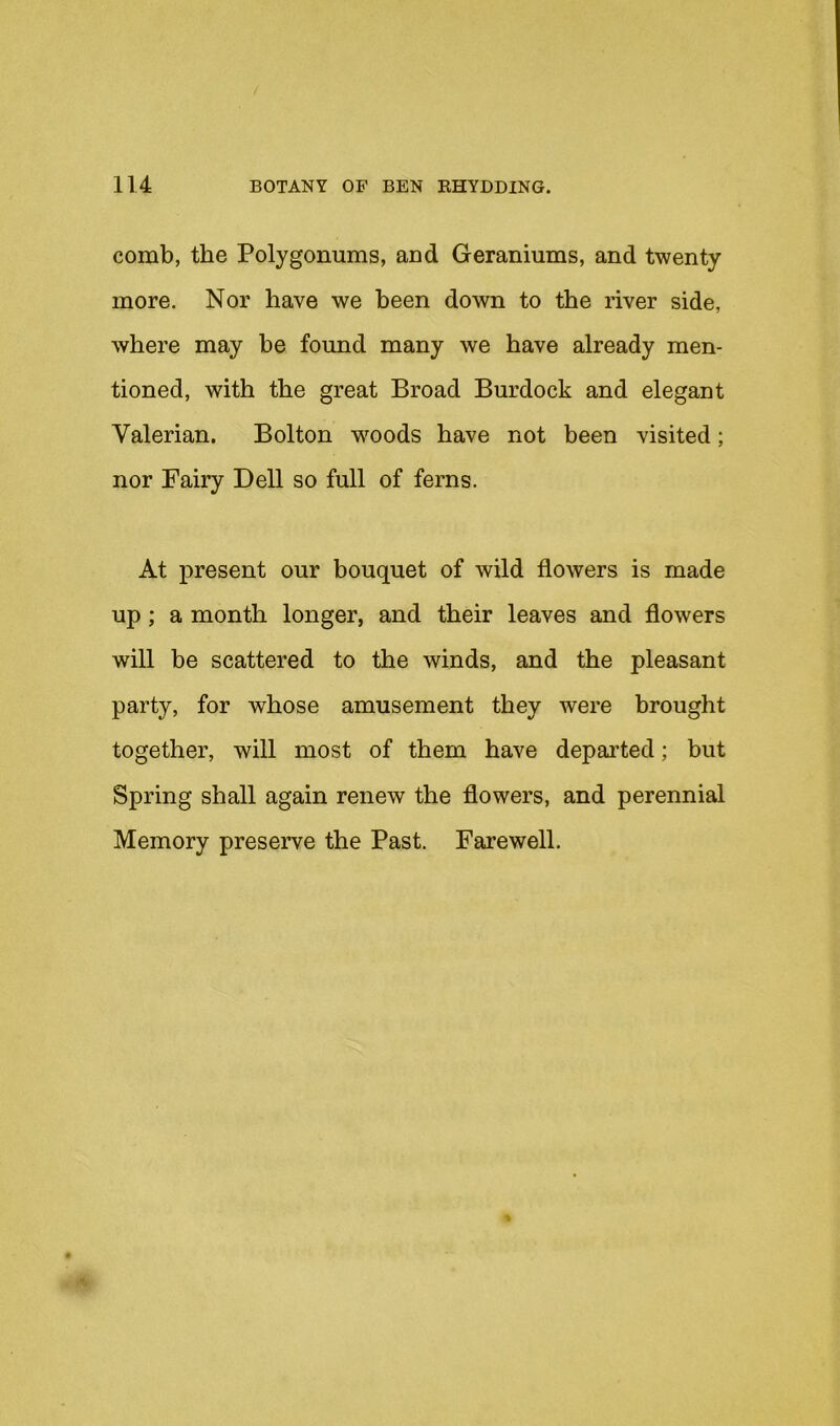 comb, the Polygonums, and Geraniums, and twenty more. Nor have we been down to the river side, where may be found many we have already men- tioned, with the great Broad Burdock and elegant Valerian. Bolton w^oods have not been visited; nor Fairy Dell so full of ferns. At present our bouquet of wild flowers is made up; a month longer, and their leaves and flowers will be scattered to the winds, and the pleasant party, for whose amusement they were brought together, will most of them have departed; but Spring shall again renew the flowers, and perennial Memory preserve the Past. Farewell.