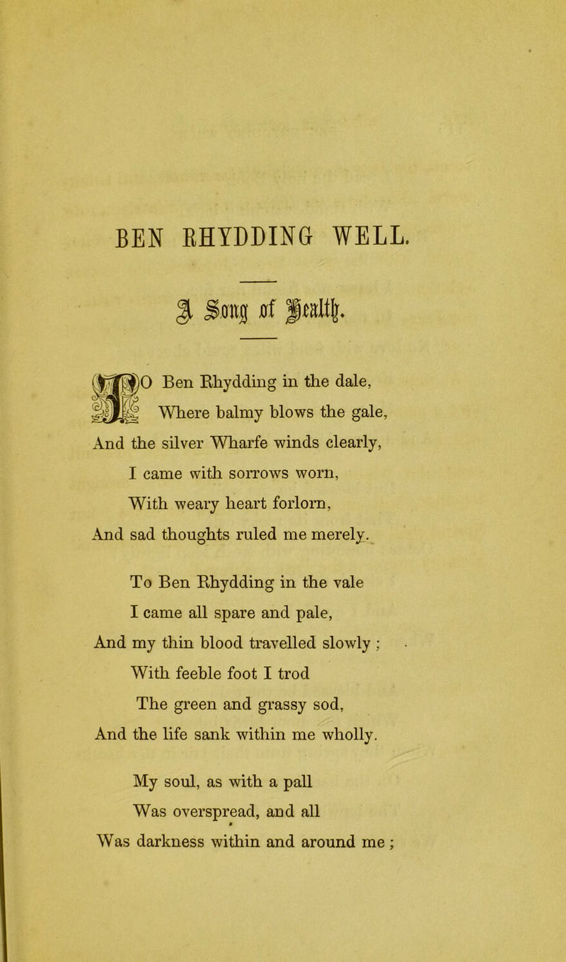 BEN RHYDDING WELL. Song juf Ben Rhydding in the dale, Where balmy blows the gale, And the silver WTiarfe winds clearly, I came with soitows worn. With weary heart forlorn, And sad thoughts ruled me merely.^ To Ben Rhydding in the vale I came all spare and pale. And my thin blood travelled slowly ; With feeble foot I trod The green and grassy sod. And the life sank within me wholly. My soul, as with a pall Was overspread, aud all 9 Was darkness within and around me;
