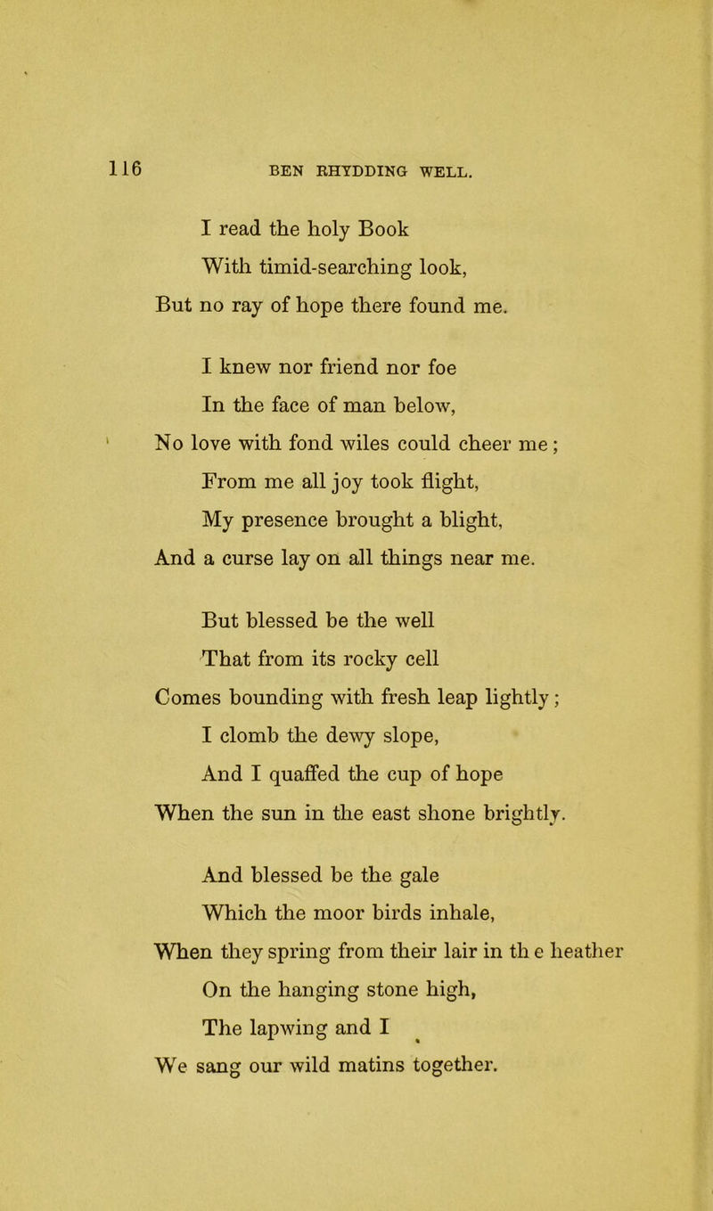 I read the holy Book With timid-searching look, But no ray of hope there found me. I knew nor friend nor foe In the face of man below, No love with fond wiles could cheer me; From me all joy took flight. My presence brought a blight, And a curse lay on all things near me. But blessed be the well That from its rocky cell Comes bounding with fresh leap lightly; I clomb the dewy slope. And I quaffed the cup of hope When the sun in the east shone brightly. And blessed be the gale Which the moor birds inhale, When they spring from their lair in th e heather On the hanging stone high, The lapwing and I We sang our wild matins together.