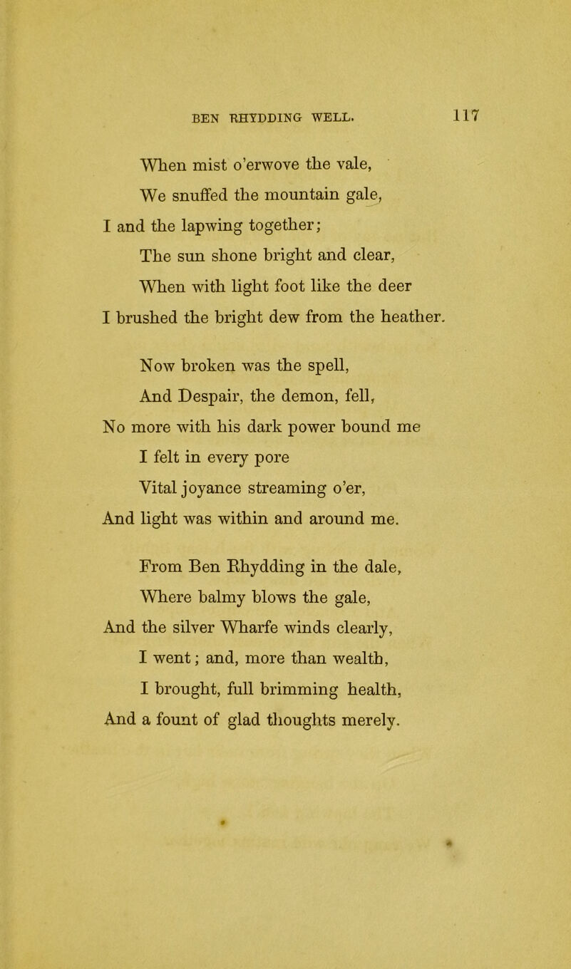 When mist o’erwove the vale, We snuffed the mountain gale, I and the lapwing together; The sun shone bright and clear, When with light foot like the deer I brushed the bright dew from the heather, Now broken was the spell, And Despair, the demon, fell, No more with his dark power bound me I felt in every pore Vital joyance streaming o’er. And light was within and around me. From Ben Khydding in the dale. Where balmy blows the gale. And the silver Wharfe winds clearly, I went; and, more than wealth, I brought, full brimming health, And a fount of glad thoughts merely. A