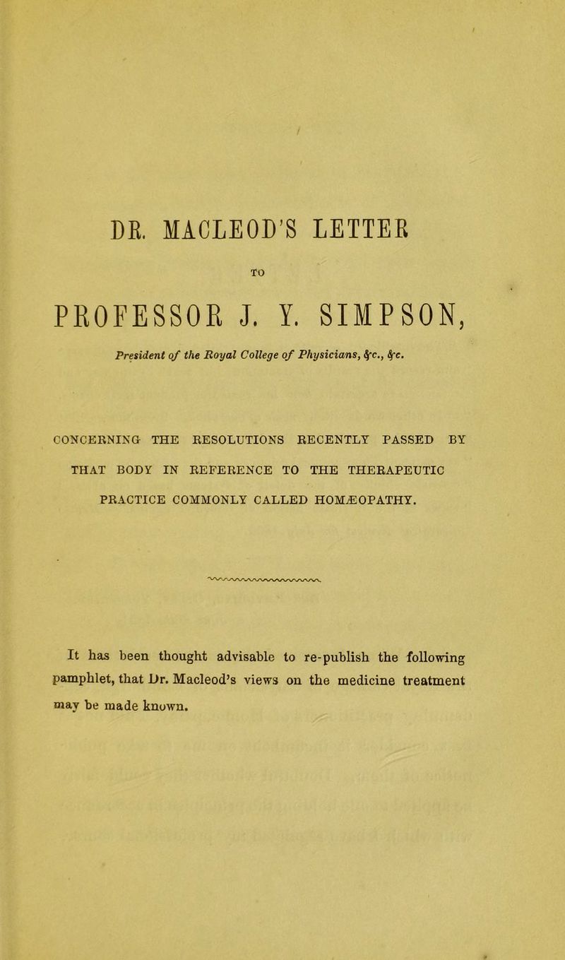 DE. MACLEOD’S LETTER TO PROFESSOR J. Y. SIMPSON, President of the Royal College of Physicians, ^c., Sfc. CONCERNING THE RESOLUTIONS RECENTLY PASSED BY THAT BODY IN REFERENCE TO THE THERAPEUTIC PRACTICE COMMONLY CALLED HOMEOPATHY. It has been thought advisable to re-publish the following pamphlet, that L>r. Macleod’s views on the medicine treatment may be made known.