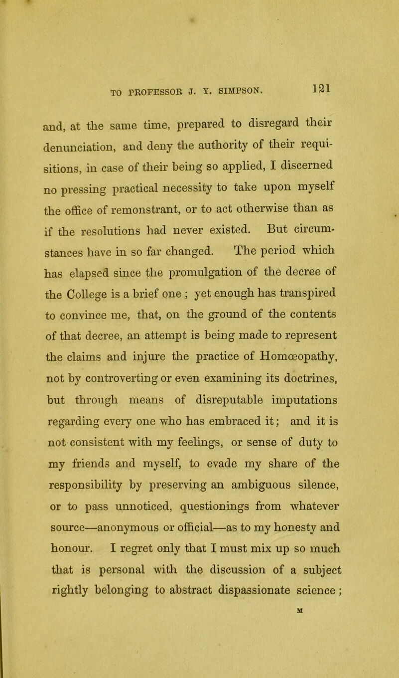m and, at the same time, prepared to disregard their denunciation, and deny the authority of their requi- sitions, in case of their being so applied, I discerned no pressing practical necessity to take upon myself the office of remonstrant, or to act otherwise than as if the resolutions had never existed. But circum- stances have in so far changed. The period which has elapsed since the promulgation of the decree of the College is a brief one ; yet enough has transpired to convince me, that, on the ground of the contents of that decree, an attempt is being made to represent the claims and injure the practice of Homoeopathy, not by controverting or even examining its doctrines, but through means of disreputable imputations regarding every one wffio has embraced it; and it is not consistent with my feelings, or sense of duty to my friends and myself, to evade my share of the responsibility by preserving an ambiguous silence, or to xiass unnoticed, questionings from whatever source—anonymous or official—as to my honesty and honour. I regret only that I must mix up so much that is personal with the discussion of a subject rightly belonging to abstract dispassionate science; M