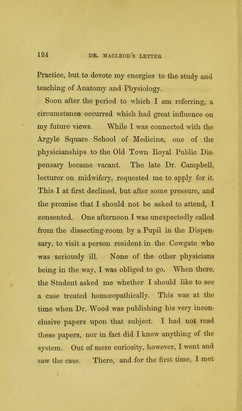 Practice, but to devote my energies to the study and teaching of Anatomy and Physiology. Soon after the period to which I am referring, a circumstance occurred which had great influence on my future views. While I was connected with the Argyle Square School of Medicine, one of the physicianships to the Old Town Eoyal Public Dis- pensary became vacant. The late Dr. Campbell, lecturer on midwifery, requested me to apply for it. This I at first declined, but after some pressm’e, and the promise that I should not be asked to attend, I consented. One afternoon I was unexpectedly called from the dissecting-room by a Pupil in the Dispen- sary, to visit a person resident in the Cowgate who was seriously ill. None of the other physicians being in the way, I was obliged to go. When there, the Student asked me whether I should like to see a case treated homoeopathically. This was at the time when Dr. Wood was publishing his very incon- clusive papers upon that subject. I had not read these papers, nor in fact did I know anything of the system. Out of mere curiosity, however, I went and saw the case. There, and for the first time, I met /