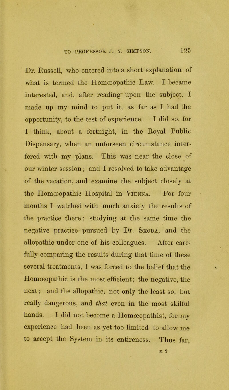 Dr. Kussell, who entered into a short explanation of what is termed the Homoeopathic Law. I became interested, and, after reading' upon the subject, I made up my mind to put it, as far as I had the opportunity, to the test of exjDerience. I did so, for I think, about a fortnight, in the Eoyal Public Dispensary, when an unforseen circumstance inter- fered with my plans. This was near the close of our winter session; and I resolved to take advantage of the vacation, and examine the subject closely at the Homoeopathic Hosj)ital in Vienna. For four months I watched with much anxiety the results of the practice there; studying at the same time the negative practice pursued by Dr. Skoda, and the allopathic under one of his colleagues. After care- fully comparing the results during that time of these several treatments, I was forced to the belief that the Homoeopathic is the most efficient; the negative, the next; and the allopathic, not only the least so, but really dangerous, and that even in the most skilful hands. I did not become a Homoeopathist, for my experience had been as yet too limited to allow me to accept the System in its entireness. Thus faiv
