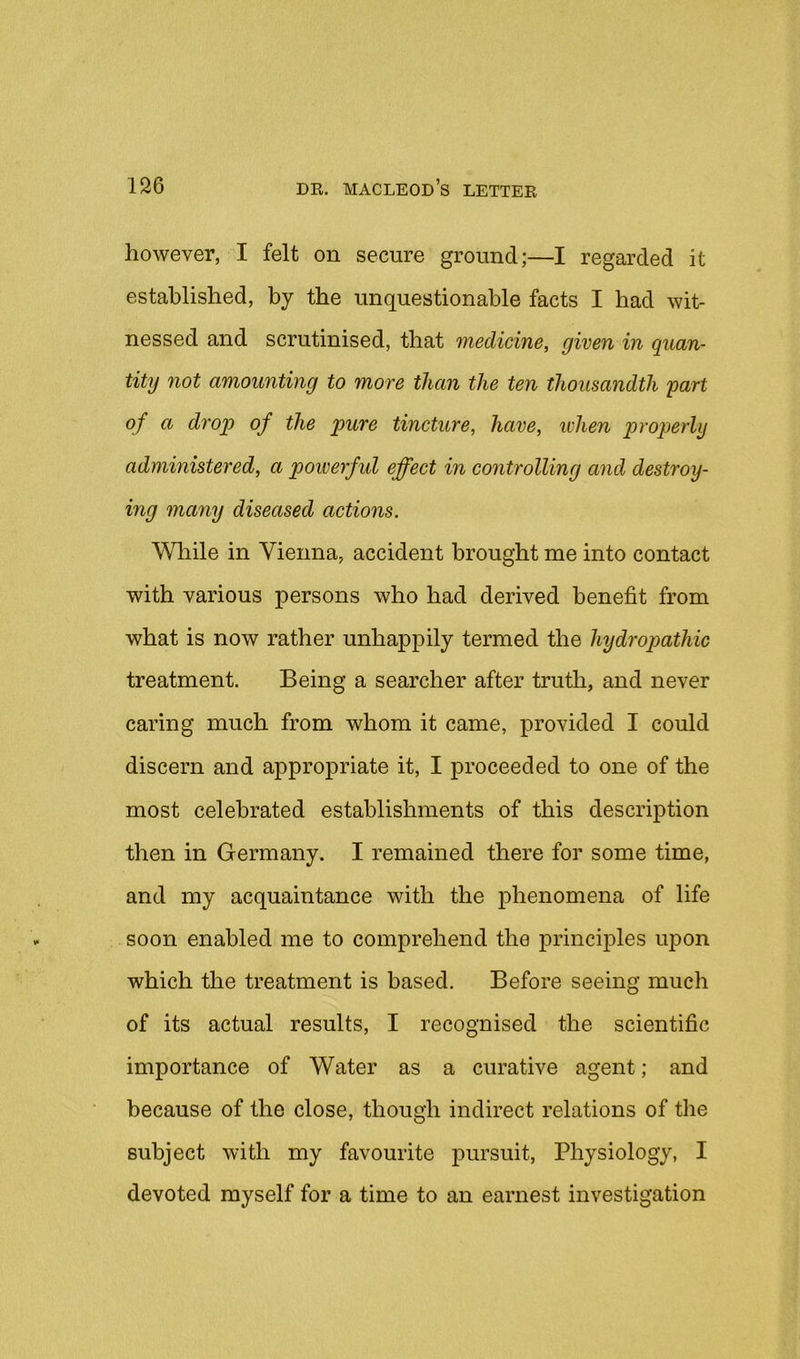 however, I felt on secure ground;—I regarded it established, by the unquestionable facts I had wit- nessed and scrutinised, that 7neclicine, given in quan- tity not amounting to more than the ten thousandth part of a drop of the pure tincture, have, ivhen properly administered, a powerful effect in controlling and destroy- ing many diseased actions. VMiile in Vienna, accident brought me into contact with various persons who had derived benefit from what is now rather unhappily termed the hydropathic treatment. Being a searcher after truth, and never caring much from whom it came, provided I could discern and appropriate it, I proceeded to one of the most celebrated establishments of this description then in Germany. I remained there for some time, and my acquaintance with the phenomena of life soon enabled me to comprehend the principles upon which the treatment is based. Before seeing much of its actual results, I recognised the scientific importance of Water as a curative agent; and because of the close, though indirect relations of the subject with my favourite pursuit. Physiology, I devoted myself for a time to an earnest investigation