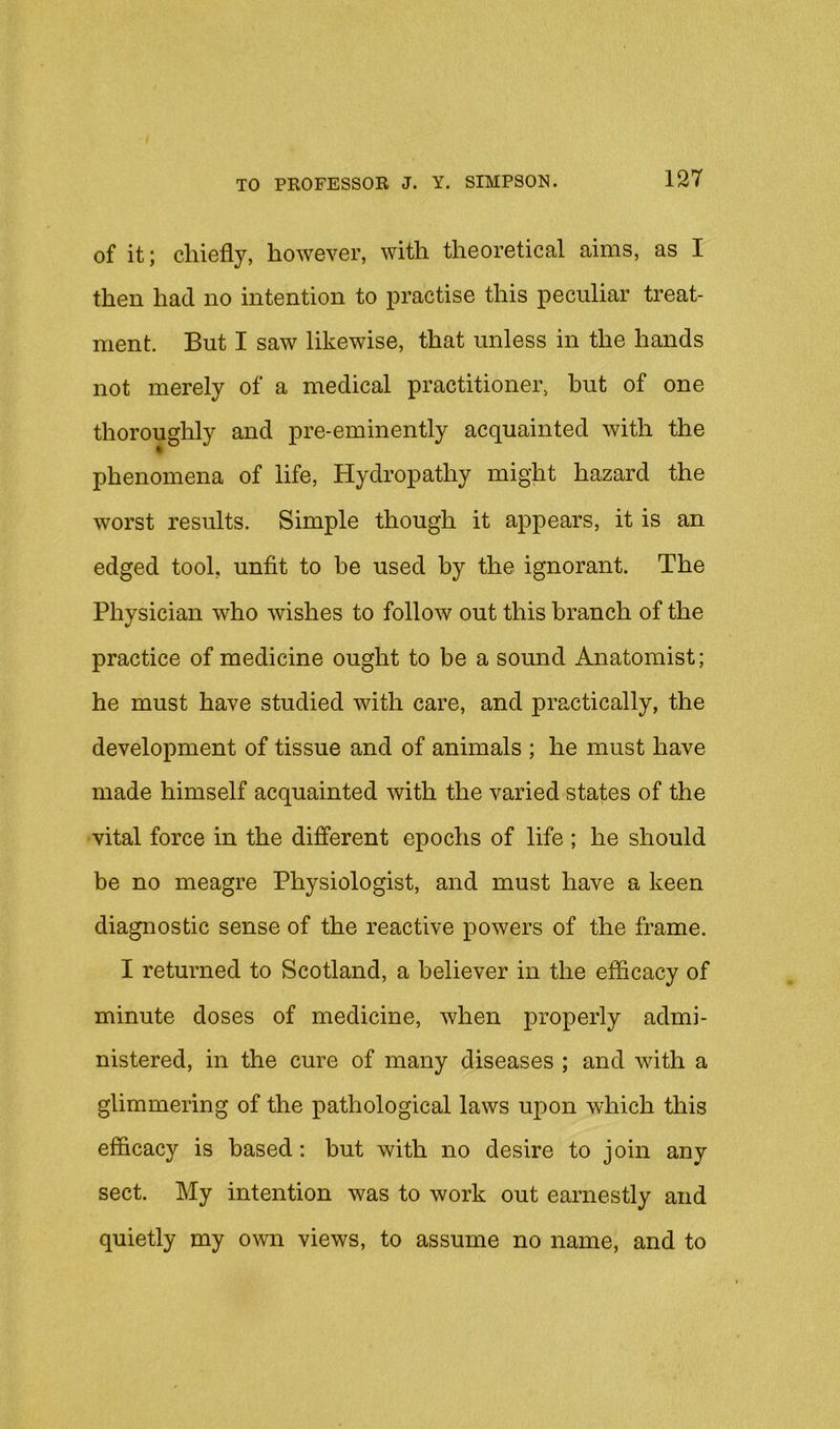 of it; chiefly, however, with theoretical aims, as I then had no intention to practise this peculiar treat- ment. But I saw likewise, that unless in the hands not merely of a medical practitioner, but of one thoroughly and pre-eminently acquainted with the phenomena of life, Hydropathy might hazard the worst results. Simple though it appears, it is an edged tool, unfit to he used by the ignorant. The Physician who wishes to follow out this branch of the practice of medicine ought to be a sound Anatomist; he must have studied with care, and practically, the development of tissue and of animals ; he must have made himself acquainted with the varied states of the vital force in the different epochs of life ; he should be no meagre Physiologist, and must have a keen diagnostic sense of the reactive powers of the frame. I returned to Scotland, a believer in the efficacy of minute doses of medicine, when properly admi- nistered, in the cure of many diseases ; and with a glimmering of the pathological laws upon which this efficacy is based; but with no desire to join any sect. My intention was to work out earnestly and quietly my own views, to assume no name, and to