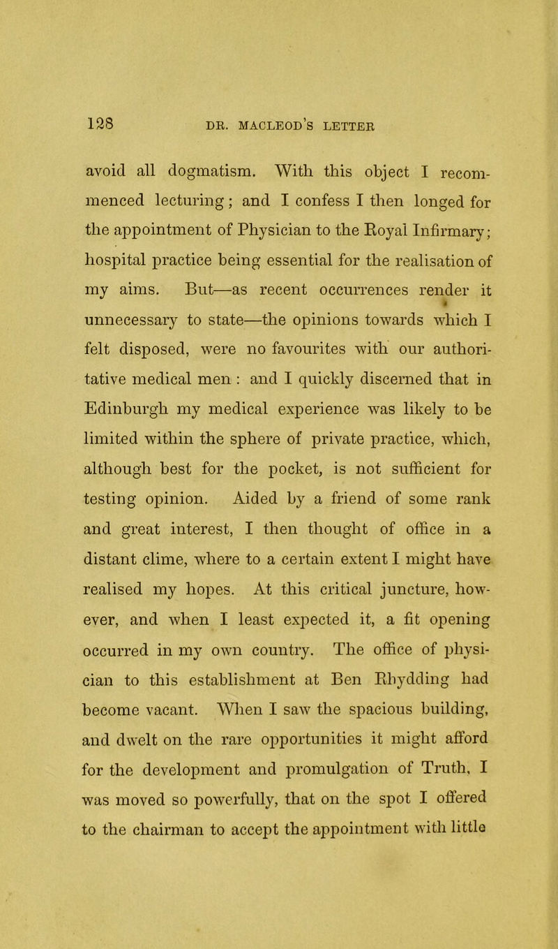 avoid all dogmatism. With this object I recom- menced lecturing; and I confess I then longed for the appointment of Physician to the Eoyal Infirmary; hospital practice being essential for the realisation of my aims. But—as recent occurrences render it i unnecessary to state—the opinions towards which I felt disposed, were no favourites with our authori- tative medical men : and I quickly discerned that in Edinburgh my medical experience was likely to be limited within the sphere of private practice, which, although best for the pocket, is not sufficient for testing opinion. Aided by a friend of some rank and great interest, I then thought of office in a distant clime, where to a certain extent I might have realised my hopes. At this critical juncture, how- ever, and when I least expected it, a fit opening occurred in my own country. The office of physi- cian to this establishment at Ben Ebydding had become vacant. When I saw the spacious building, and dwelt on the rare opportunities it might aftbrd for the development and promulgation of Truth, I was moved so powerfully, that on the spot I ofiered to the chairman to accept the appointment with little