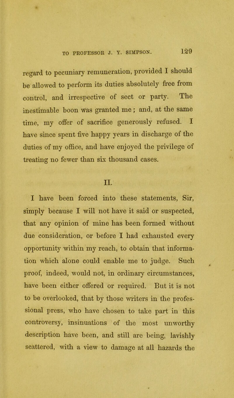 regard to pecuniary remuneration, provided I should be allowed to perform its duties absolutely free from conti’ol, and irrespective of sect or party. The inestimable boon was granted me; and, at the same time, my offer of sacrifice generously refused. I have since spent five happy years in discharge of the duties of my office, and have enjoyed the privilege of treating no fewer than six thousand cases. II. I have been forced into these statements, Sir, simply because I will not have it said or suspected, that any opinion of mine has been formed without due consideration, or before I had exhausted every opportunity within my reach, to obtain that informa- tion which alone could enable me to judge. Such proof, indeed, would not, in ordinary circumstances, have been either offered or required. But it is not to be overlooked, that by those writers in the profes- sional press, who have chosen to take part in this controversy, insinuations of the most unworthy description have been, and still are being, lavishly scattered, with a view to damage at all hazards the