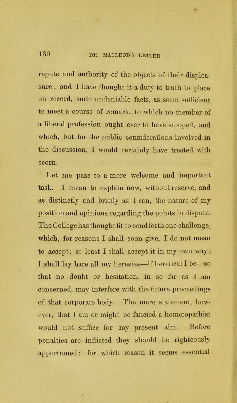 repute and authority of the objects of their displea- sure ; and I have thought it a duty to truth to place on record, such undeniable facts, as seem suflScient to meet a course of remark, to which no member of a liberal profession ought ever to have stooped, and which, but for the public considerations involved in the discussion, I would certainly have treated with scorn. Let me pass to a more welcome and important task. I mean to explain now, without reserve, and as distinctly and briefly as I can, the nature of my position and opinions regarding the points in dispute. The College has thought fit to send forth one challenge, which, for reasons I shall soon give, I do not mean to accej)t: at least I shall accept it in my own way ; I shall lay bare all my heresies—if heretical I be—so that no doubt or hesitation, in so far as I am concerned, may interfere with the future proceedings of that corporate body. The mere statement, how- ever, that I am or might be fancied a homoeoj)athist would not suffice for my present aim. Before penalties are inflicted they should be righteously apportioned: for which reason it seems essential