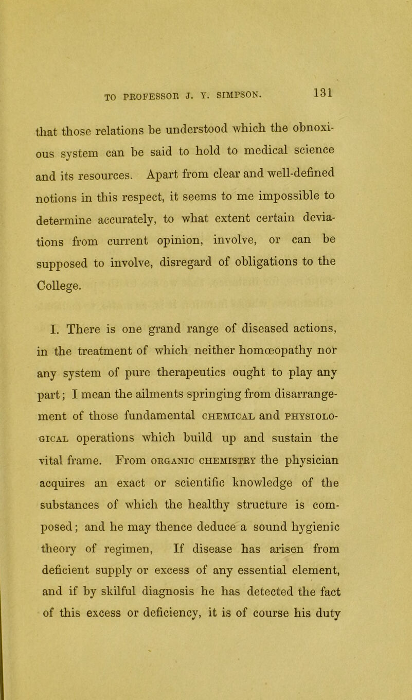 that those relations be understood which the obnoxi- ous system can be said to hold to medical science and its resources. Apart from clear and well-defined notions in this respect, it seems to me impossible to determine accurately, to what extent certain devia- tions from current opinion, involve, or can be supposed to involve, disregard of obligations to the College. I. There is one grand range of diseased actions, in the treatment of which neither homoeopathy nor any system of pure therapeutics ought to play any part; I mean the ailments springing from disarrange- ment of those fundamental chemical and physiolo- gical operations which build up and sustain the vital frame. From organic chemistry the physician acquires an exact or scientific knowledge of the substances of which the healthy structure is com- posed ; and he may thence deduce a sound hygienic theoiy of regimen. If disease has arisen from deficient supply or excess of any essential element, and if by skilful diagnosis he has detected the fact of this excess or deficiency, it is of course his duty
