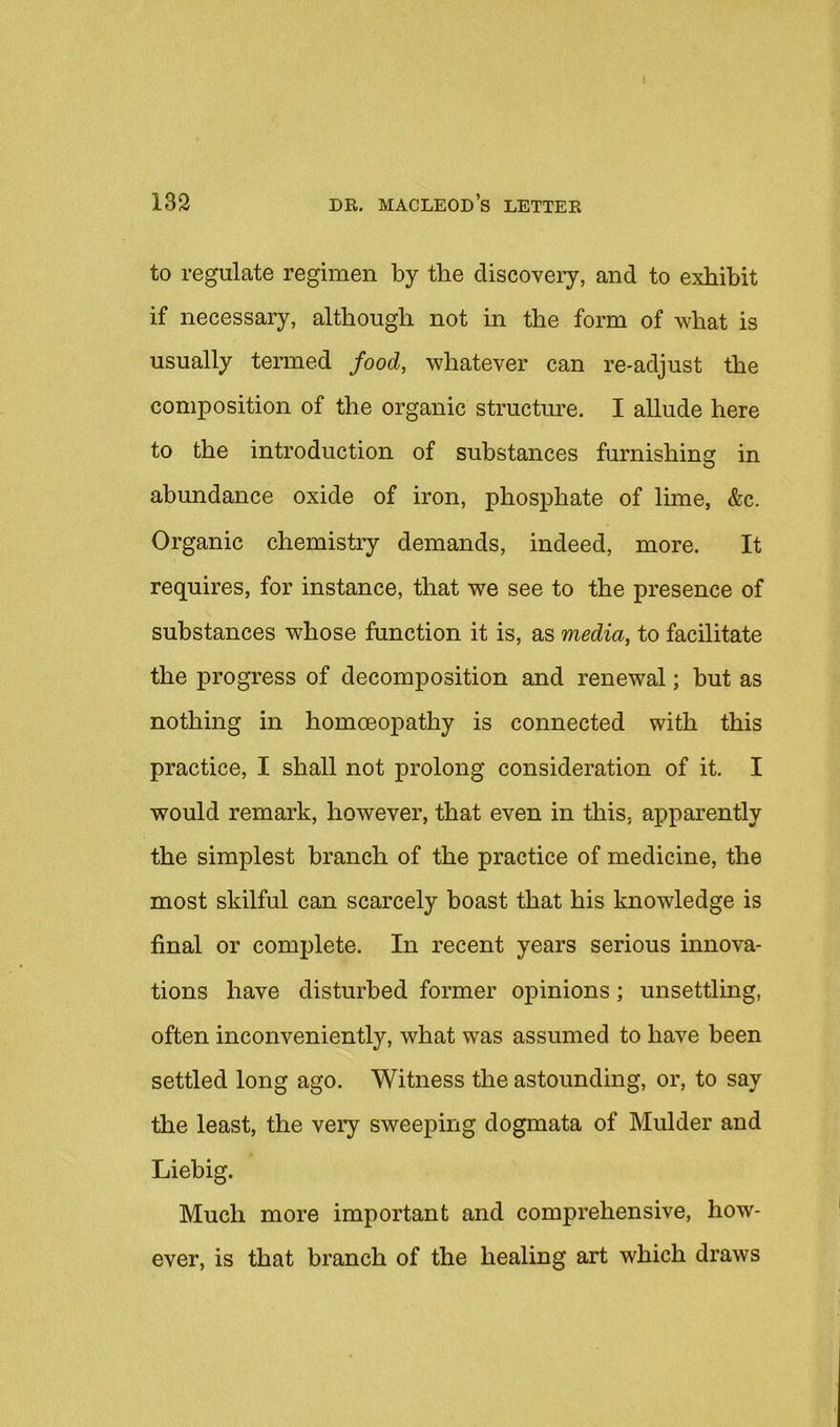 to regulate regimen by the discovery, and to exhibit if necessary, although not in the form of what is usually termed food, whatever can re-adjust the composition of the organic structure. I allude here to the introduction of substances furnishing in abundance oxide of iron, phosphate of lime, &c. Organic chemistry demands, indeed, more. It requires, for instance, that we see to the presence of substances whose function it is, as media, to facilitate the progress of decomposition and renewal; but as nothing in homoeopathy is connected with this practice, I shall not prolong consideration of it. I would remark, however, that even in this, apparently the simplest branch of the practice of medicine, the most skilful can scarcely boast that his knowledge is final or complete. In recent years serious innova- tions have disturbed former opinions; unsettling, often inconveniently, what was assumed to have been settled long ago. Witness the astounding, or, to say the least, the very sweeping dogmata of Mulder and Liebig. Much more important and comprehensive, how- ever, is that branch of the healing art which draws