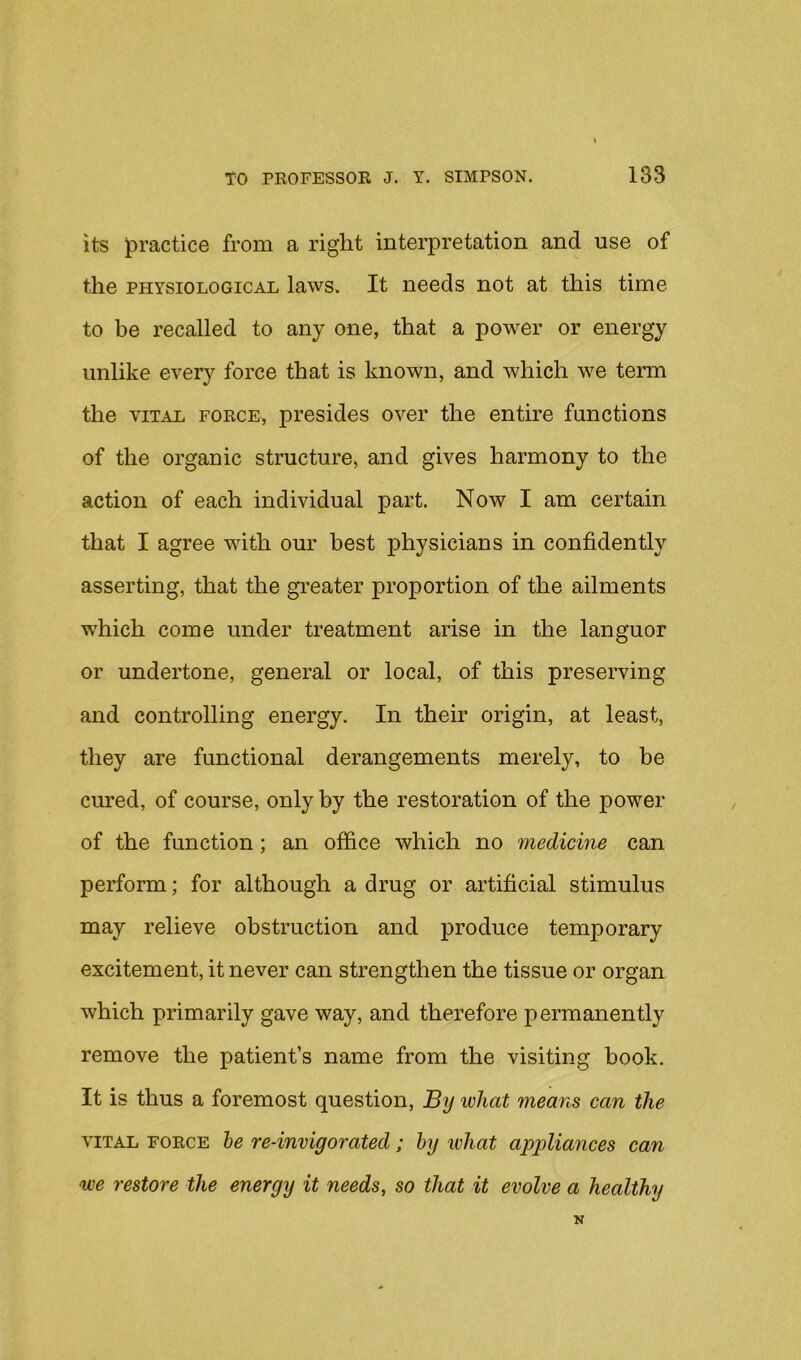 its jpractice from a right interpretation and use of the PHYSIOLOGICAL laws. It needs not at this time to be recalled to any one, that a power or energy unlike every force that is known, and which we term the VITAL FORCE, presides over the entire functions of the organic structure, and gives harmony to the action of each individual part. Now I am certain that I agree with our best physicians in confidently asserting, that the greater proportion of the ailments which come under treatment arise in the languor or undertone, general or local, of this preserving and controlling energy. In their origin, at least, they are functional derangements merely, to be cured, of course, only by the restoration of the power of the function; an office which no medicine can perform; for although a drug or artificial stimulus may relieve obstruction and produce temporary excitement, it never can strengthen the tissue or organ which primarily gave way, and therefore permanently remove the patient’s name from the visiting book. It is thus a foremost question. By what means can the VITAL FORCE he re-invigovatecl; by what appliances can we restore the energy it needs, so that it evolve a healthy N