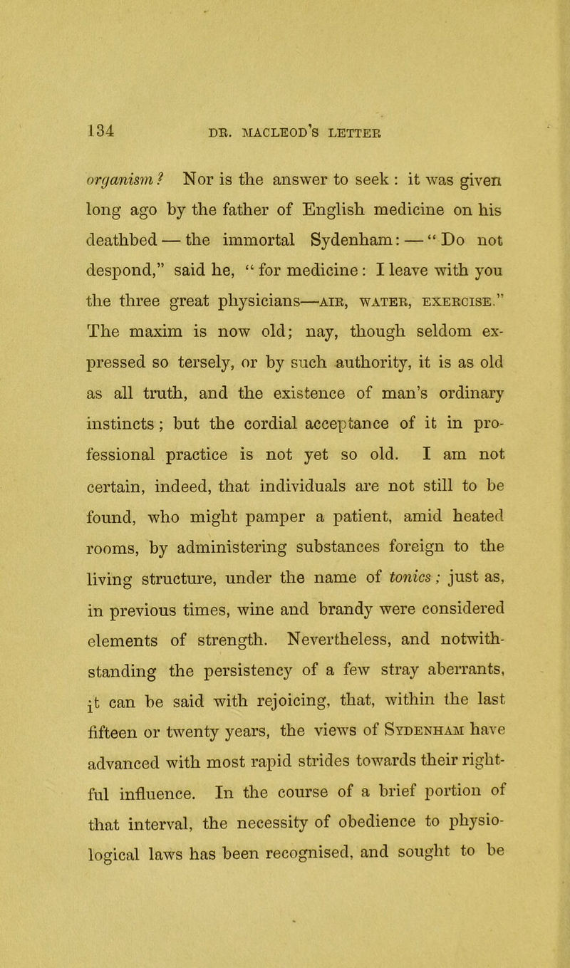 organism? Nor is the answer to seek : it was given long ago by the father of English medicine on his deathbed — the immortal Sydenham: — “ Do not despond,” said he, “ for medicine: I leave with you the three great physicians—air, water, exercise,” The maxim is now old; nay, though seldom ex- pressed so tersely, or by such authority, it is as old as all truth, and the existence of man’s ordinary instincts; but the cordial acceptance of it in pro- fessional practice is not yet so old. I am not certain, indeed, that individuals are not still to be found, who might pamper a patient, amid heated rooms, by administering substances foreign to the living structure, under the name of tonics; just as, in previous times, wine and brandy were considered elements of strength. Nevertheless, and notwith- standing the persistency of a few stray aberrants, jt can be said with rejoicing, that, within the last fifteen or twenty years, the views of Sydenham have advanced with most rapid strides towards their right- ful influence. In the course of a brief portion of that interval, the necessity of obedience to physio- logical laws has been recognised, and sought to be