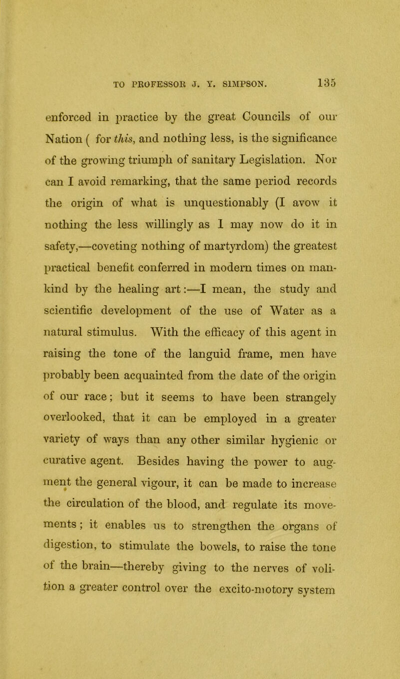 enforced in j^ractice by the great Councils of our Nation ( for this, and nothing less, is the significance of the growing triumph of sanitary Legislation. Nor can I avoid remarking, that the same period records the origin of what is unquestionably (I avow it nothing the less willingly as 1 may now do it in safety,—coveting nothing of martyrdom) the greatest practical benefit conferred in modern times on man- kind by the healing art:—I mean, the study and scientific development of the use of Water as a natural stimulus. With the efficacy of this agent in raising the tone of the languid frame, men have probably been acquainted from the date of the origin of our race; but it seems to have been strangely overlooked, that it can be employed in a greater variety of ways than any other similar hygienic or curative agent. Besides having the power to aug- ment the general vigour, it can be made to increase the circulation of the blood, and regulate its move- ments ; it enables us to strengthen the organs of digestion, to stimulate the bowels, to raise the tone of the brain—thereby giving to the nerves of voli- tion a greater control over the excito-niotory system