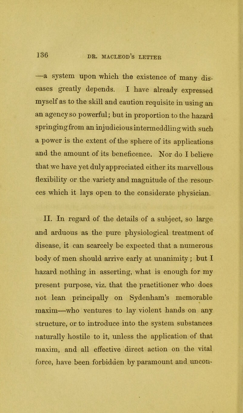 —a system upon which the existence of many dis- eases greatly depends. I have already expressed myself as to the skill and caution requisite in using an an agency so powerful; but in proportion to the hazard springingfrom an injudicious intermeddling with such a power is the extent of the sphere of its applications and the amount of its beneficence. Nor do I believe that we have yet duly appreciated either its marvellous flexibility or the variety and magnitude of the resour- ces which it lays open to the considerate physician. II. In regard of the details of a subject, so large and arduous as the pure physiological treatment of disease, it can scarcely be expected that a numerous body of men should arrive early at unanimity ; but I hazard nothing in asserting, what is enough for my present purpose, viz. that the j)ractitioner who does not lean principally on Sydenham’s memorable maxim—who ventures to lay violent hands on any structure, or to introduce into the system substances naturally hostile to it, unless the application of that maxim, and all effective direct action on the vital force, have been forbidden by paramount and uncon-
