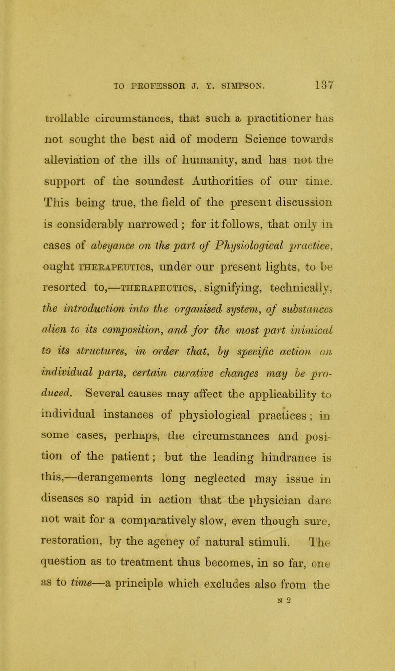 trollable circumstances, that such a practitioner has not sought the best aid of modern Science towards alleviation of the ills of humanity, and has not the sujiport of the soundest Authorities of our time. This being true, the field of the present discussion is considerably narrowed; for it follows, that only in cases of abeyance on the part of Physiological practice, ought THERAPEUTICS, undcT OUT present lights, to be resorted to,—therapeutics, . signifying, technically, the introduction into the organised system, of substances alien to its composition, and for the most part bmnical to its structures, in order that, by specific action on individual parts, certain curative changes may be pro- duced. Several causes may affect the applicability to individual instances of physiological practices; in some cases, perhaps, the circumstances and posi- tion of the patient; but the leading hindrance is this,—derangements long neglected may issue in diseases so rapid in action that the physician dare not wait for a comparatively slow, even though sure, restoration, by the agency of natural stimuli. The question as to treatment thus becomes, in so far, one as to time—a principle which excludes also from the