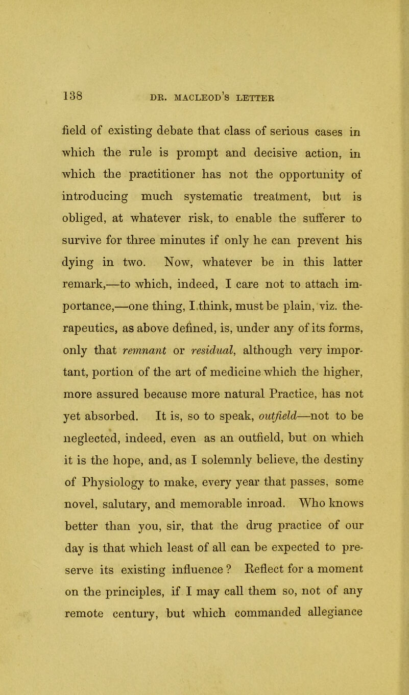 field of existing debate that class of serious cases in which the rule is prompt and decisive action, in which the practitioner has not the opportunity of introducing much systematic treatment, but is obliged, at whatever risk, to enable the sufferer to survive for three minutes if only he can prevent his dying in two. Now, whatever be in this latter remark,—to which, indeed, I care not to attach im- portance,—one thing, I.think, must be plain, viz. the- rapeutics, as above defined, is, under any of its forms, only that remnant or residual, although very impor- tant, portion of the art of medicine which the higher, more assured because more natural Practice, has not yet absorbed. It is, so to speak, outfield—not to be neglected, indeed, even as an outfield, but on which it is the hope, and, as I solemnly believe, the destiny of Physiology to make, every year that passes, some novel, salutary, and memorable inroad. Who knows better than you, sir, that the drug practice of our day is that which least of all can be expected to pre- serve its existing influence ? Reflect for a moment on the principles, if I may call them so, not of any remote century, but which commanded allegiance