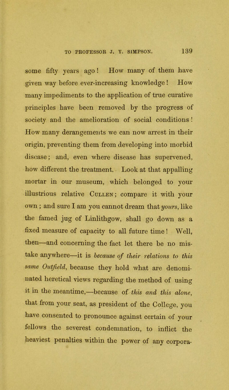 some fifty years ago! How many of them have given way before ever-increasing knowledge! How many imj^ediments to the application of true curative principles have been removed by the progress of society and the amelioration of social conditions ! How many derangements we can now arrest in their origin, preventing them from developing into morbid disease; and, even where disease has supervened, how different the treatment. Look at that appalling mortar in our museum, which belonged to your illustrious relative Cullen; compare it with your own ; and sure I am you cannot dream that yours, like the famed jug of Linlithgow, shall go down as a fixed measure of capacity to all future time! Well, then—and concerning the fact let there be no mis- take anywhere—it is because of their relations to this same Outfield, because they hold what are denomi- nated heretical views regarding the method of using it in the meantime,—because of this and this alone, that from your seat, as president of the College, you have consented to pronounce against certain of your fellows the severest condemnation, to inflict the heaviest penalties within the power of any corpora-
