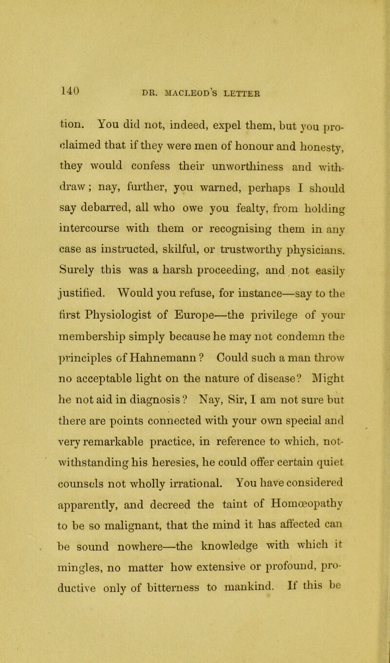 tion. You did not, indeed, expel them, but you pro- claimed that if they were men of honour and honesty, they would confess their unworthiness and with- draw; nay, further, you warned, perhaps I should say debarred, all who owe you fealty, from holding intercourse with them or recognising them in any case as instructed, skilful, or trustworthy physicians. Surely this was a harsh proceeding, and not easily justified. Would you refuse, for instance—say to the first Physiologist of Europe—the privilege of your membership simply because he may not condemn the principles of Hahnemann ? Could such a man throw no acceptable light on the nature of disease? Might he not aid in diagnosis ? Nay, Sir, I am not sure but there are points connected with your own special and very remarkable practice, in reference to which, not- withstanding his heresies, he could offer certain quiet counsels not wholly irrational. You have considered apparently, and decreed the taint of Homoeopathy to be so malignant, that the mind it has affected can be sound nowhere—the knowledge with which it mingles, no matter how extensive or profound, pro- ductive only of bitterness to mankind. If this be