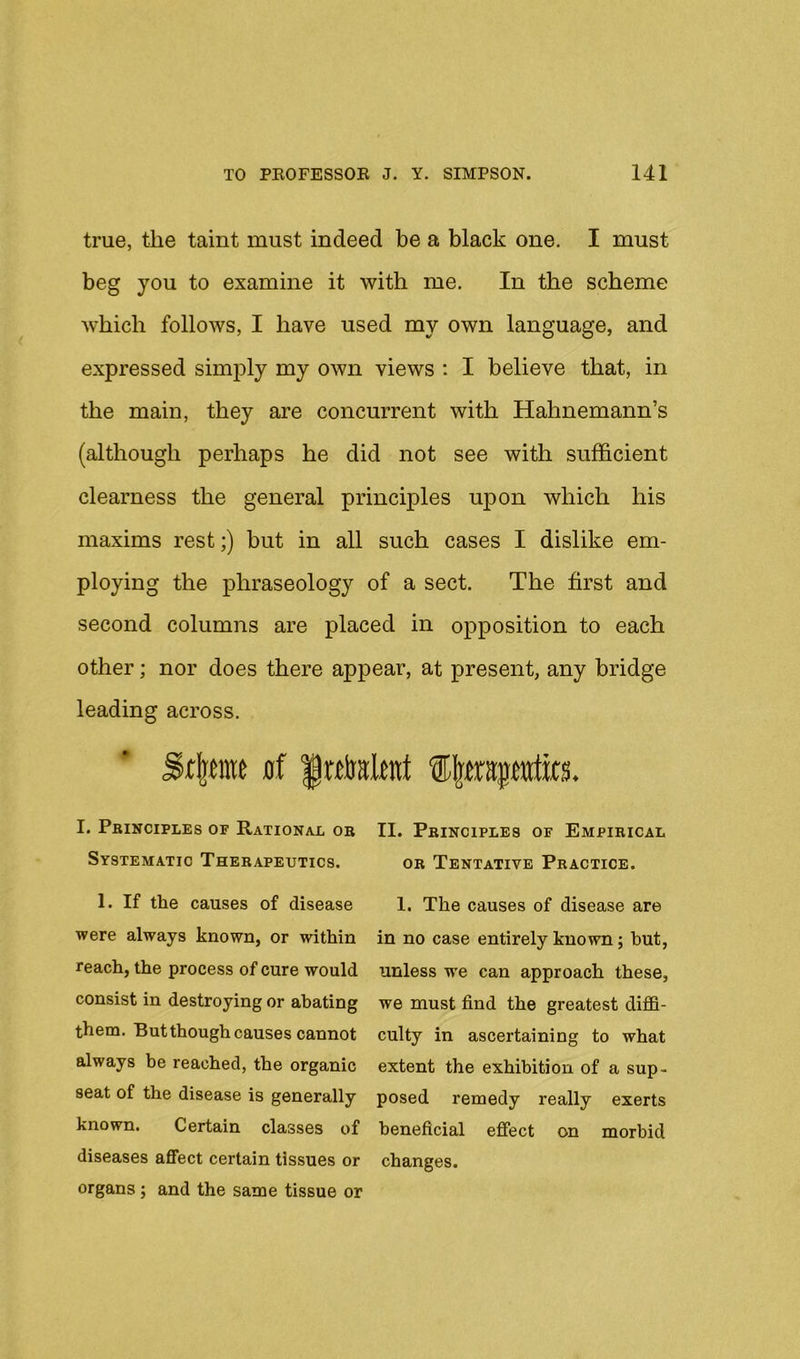 true, the taint must indeed be a black one. I must beg you to examine it with me. In the scheme Avhich folloAvs, I have used my own language, and expressed simply my own views : I believe that, in the main, they are concurrent with Hahnemann’s (although perhaps he did not see with sufficient clearness the general principles upon which his maxims rest;) but in all such cases I dislike em- ploying the phraseology of a sect. The first and second columns are placed in opposition to each other; nor does there appear, at present, any bridge leading across. I. Principles of Rational or Systematic Therapeutics. 1. If the causes of disease were always known, or within reach, the process of cure would consist in destroying or abating them. But though causes cannot always be reached, the organic seat of the disease is generally known. Certain classes of diseases affect certain tissues or organs; and the same tissue or II. Principles of Empirical OR Tentative Practice. 1. The causes of disease are in no case entirely known; but, unless we can approach these, we must find the greatest diffi- culty in ascertaining to what extent the exhibition of a sup- posed remedy really exerts beneficial effect on morbid changes.