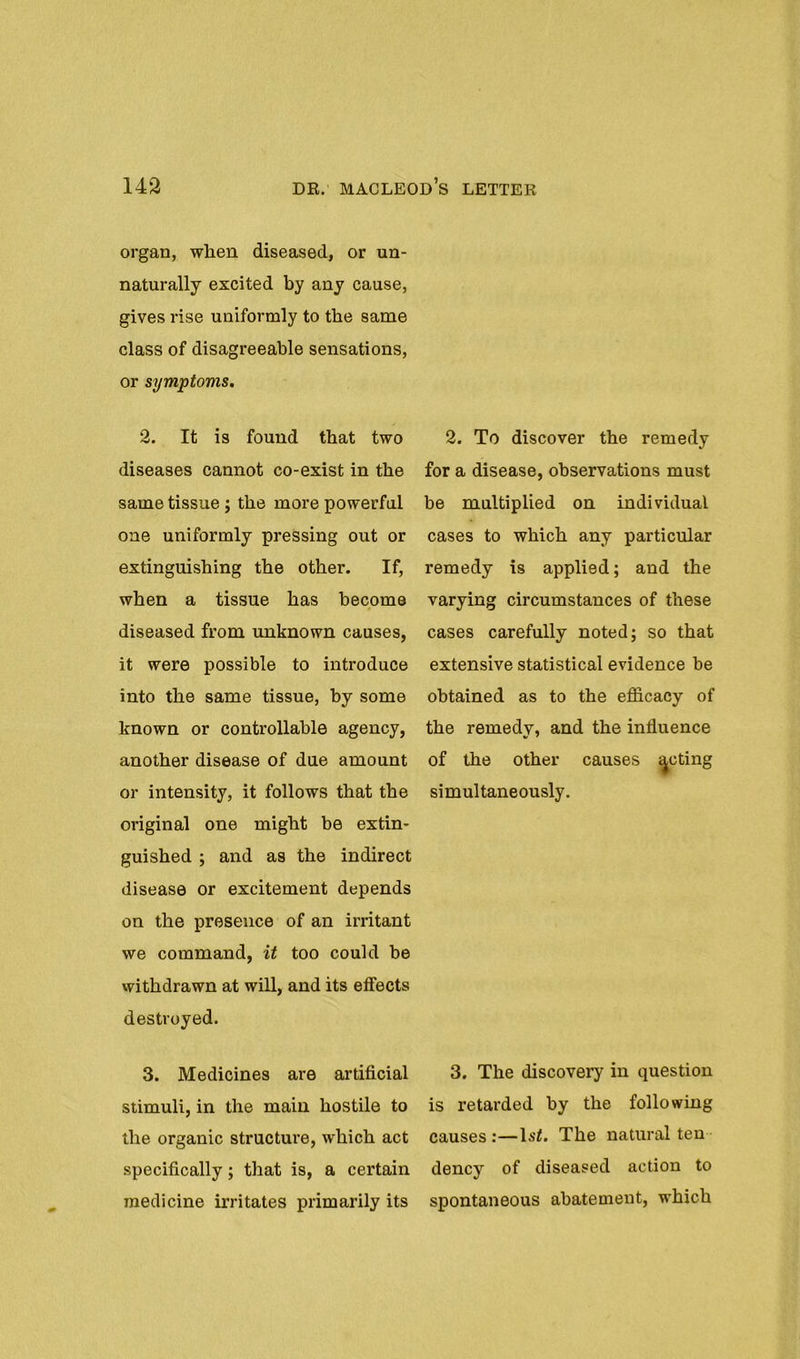 organ, when diseased, or un- naturally excited by any cause, gives rise uniformly to the same class of disagreeable sensations, or symptoms. 2. It is found that two diseases cannot co-exist in the same tissue ; the more powerful one uniformly pressing out or extinguishing the other. If, when a tissue has become diseased from unknown causes, it were possible to introduce into the same tissue, by some known or controllable agency, another disease of due amount or intensity, it follows that the original one might be extin- guished ; and as the indirect disease or excitement depends on the presence of an irritant we command, it too could be withdrawn at will, and its effects destroyed. 3. Medicines are artificial stimuli, in the main hostile to the organic structure, which act specifically; that is, a certain medicine irritates primarily its 2. To discover the remedy for a disease, observations must be multiplied on individual cases to which any particular remedy is applied; and the varying circumstances of these cases carefully noted; so that extensive statistical evidence be obtained as to the efficacy of the remedy, and the influence of the other causes feting simultaneously. 3. The discovery in question is retarded by the following causes :—Isf. The natural ten dency of diseased action to spontaneous abatement, which