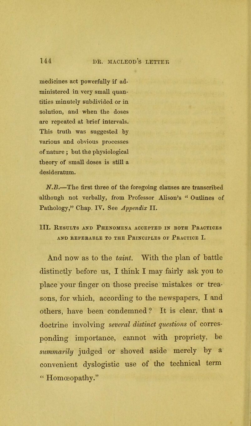medicines act powerfully if ad- ministered in very small quan- tities minutely subdivided or in solution, and when the doses are repeated at brief intervals. This truth was suggested by various and obvious processes of nature ; but the physiological theory of small doses is still a desideratum. N.B.—The first three of the foregoing clauses are transcribed although not verbally, from Professor Alison’s “ Outlines of Pathology,” Chap. IV. See Appendix II. III. Results and Phenomena accepted in both Practices AND REFERABLE TO THE PRINCIPLES OF PRACTICE I. And now as to the taint. With the plan of battle distinctly before us, I think I may fairly ask you to place your finger on those precise mistakes or trea- sons, for which, according to the newspapers, I and others, have been condemned ? It is clear, that a doctrine involving several distinct questions of corres- ponding importance, cannot with propriety, be summarily judged or shoved aside merely by a convenient dyslogistic use of the technical term “ Homoeopathy.”