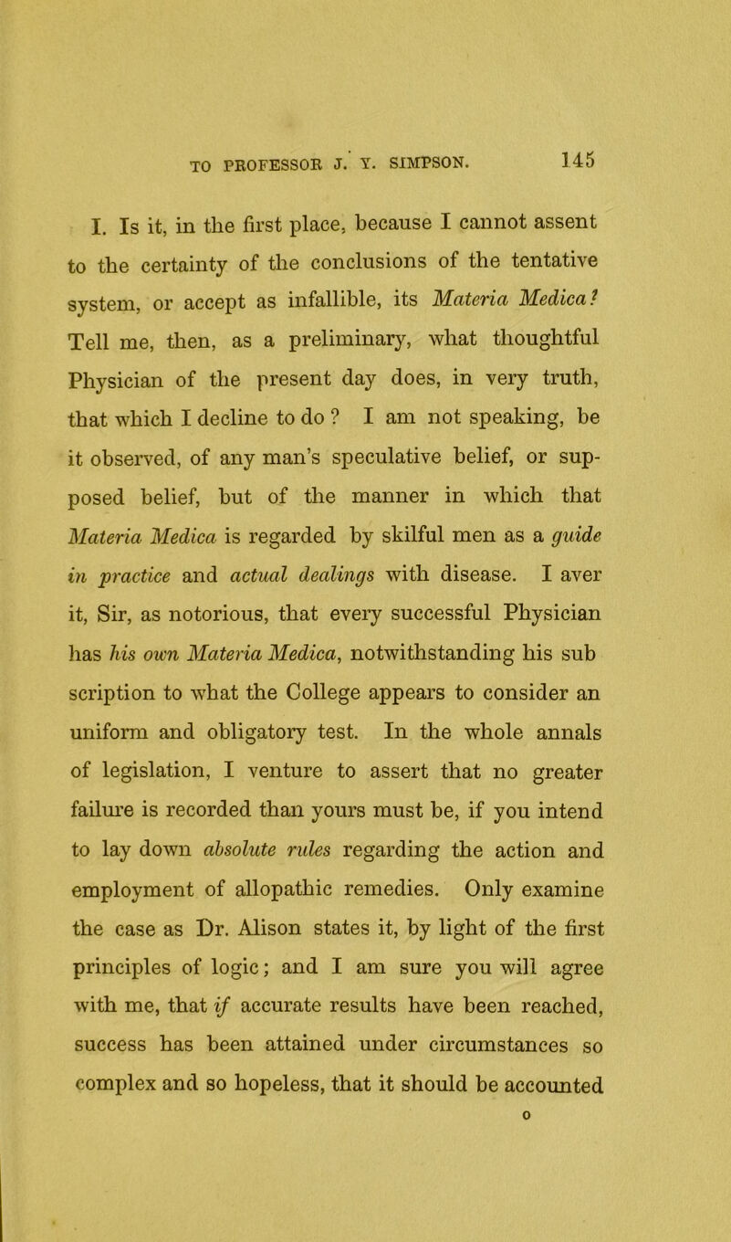 I. Is it, in the first place, because I cannot assent to the certainty of the conclusions of the tentative system, or accept as infallible, its Materia Medica? Tell me, then, as a preliminary, what thoughtful Physician of the present day does, in very truth, that which I decline to do ? I am not speaking, be it observed, of any man’s speculative belief, or sup- posed belief, but of the manner in which that Materia Medica is regarded by skilful men as a guide in practice and actual dealings with disease, I aver it, Sir, as notorious, that every successful Physician has his own Materia Medica, notwithstanding his sub scription to what the College appears to consider an uniform and obligatory test. In the whole annals of legislation, I venture to assert that no greater failm’e is recorded than yours must be, if you intend to lay down absolute rules regarding the action and employment of allopathic remedies. Only examine the case as Dr. Alison states it, by light of the first principles of logic; and I am sure you will agree with me, that if accurate results have been reached, success has been attained under circumstances so complex and so hopeless, that it should be accounted