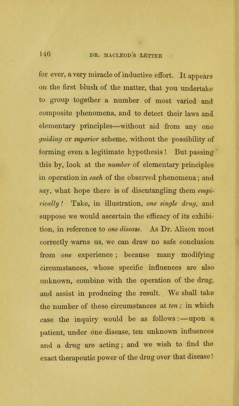 for ever, a very miracle of inductive effort. It appears on the first blush of the matter, that you undertake to group together a number of most varied and composite phenomena, and to detect their laws and elementary principles—without aid from any one guiding or superior scheme, without the possibility of forming even a legitimate hypothesis ! But passing this by, look at the number of elementary principles in operation in each of the observed phenomena; and say, what hope there is of disentangling them empi- rically ! Take, in illustration, one single drug, and suppose we would ascertain the efficacy of its exhibi- tion, in reference to one disease. As Dr. Alison most correctly warns us, we can draw no safe conclusion from one experience ; because many modifying circumstances, whose specific influences are also unknown, combine with the operation of the drug, and assist in producing the result. We shall take the number of these circumstances at ten; in which case the inquiry would be as follows:—upon a patient, under one disease, ten unknown influences and a drug are acting; and we wish to find the exact therapeutic power of the drug over that disease!