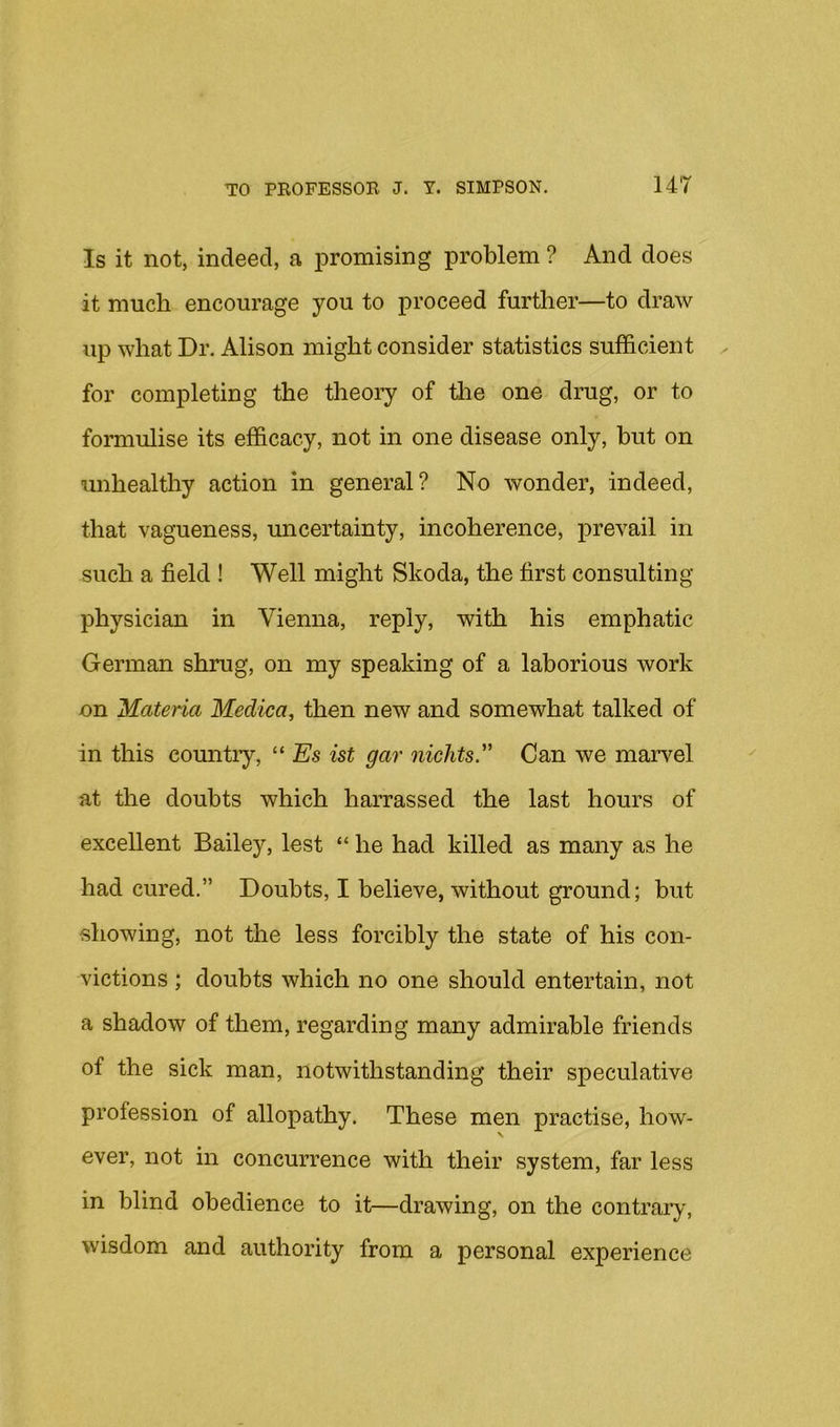 Is it not, indeed, a iiromising problem ? And does it much encourage you to proceed further—to draw up what Dr. Alison might consider statistics sufficient for completing the theory of tlie one drug, or to formulise its efficacy, not in one disease only, but on unhealthy action in general? No wonder, indeed, that vagueness, uncertainty, incoherence, prevail in such a field ! Well might Skoda, the first consulting- physician in Vienna, reply, with his emphatic German shrug, on my speaking of a laborious work on Materia Medica^ then new and somewhat talked of in this countiy, “ Es ist gar niclits Can we marvel at the doubts which harrassed the last hours of excellent Bailey, lest “ he had killed as many as he had cured.” Doubts, I believe, without ground; but showing, not the less forcibly the state of his con- victions ; doubts which no one should entertain, not a shadow of them, regarding many admirable friends of the sick man, notwithstanding their speculative profession of allopathy. These men practise, how- \ ever, not in concurrence with their system, far less in blind obedience to it—drawing, on the contrary-, wisdom and authority from a personal experience