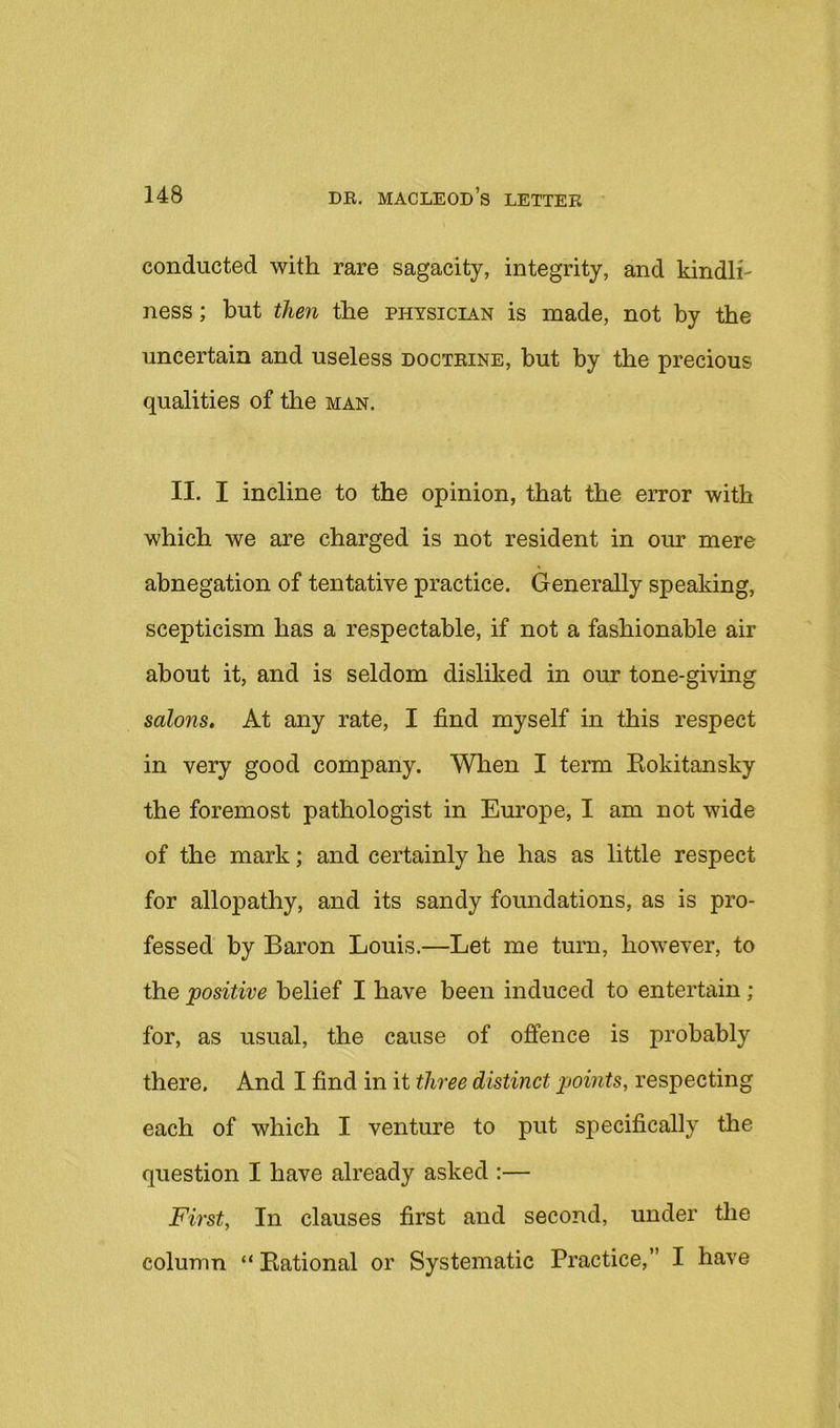 conducted with rare sagacity, integrity, and kindli- ness ; but then the physician is made, not by the uncertain and useless doctrine, hut by the precious qualities of the man. II. I incline to the opinion, that the error with which we are charged is not resident in our mere abnegation of tentative practice. Generally speaking, scepticism has a respectable, if not a fashionable air about it, and is seldom disliked in our tone-giving salons. At any rate, I find myself in this respect in very good company. When I term Kokitansky the foremost pathologist in Europe, I am not wide of the mark; and certainly he has as little respect for allopathy, and its sandy foundations, as is pro- fessed by Baron Louis.—Let me turn, however, to the positive belief I have been induced to entertain ; for, as usual, the cause of offence is probably there. And I find in it three distinct points, respecting each of which I venture to put specifically the question I have already asked :— First, In clauses first and second, under the column “ national or Systematic Practice,” I have