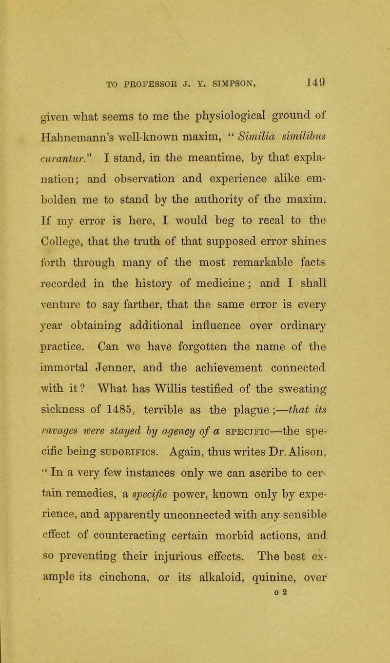 given what seems to me the physiological ground of Hahnemann’s weU-known maxim, “ Similia similibns curantur. I stand, in the meantime, by that expla- nation; and obseiwation and experience alike em- bolden me to stand by the authority of the maxim. If my error is here, I would beg to recal to the College, that the truth of that supposed error shines forth through many of the most remarkable facts recorded in the history of medicine; and I shall venture to say farther, that the same error is every year obtaining additional influence over ordinary practice. Can we have forgotten the name of the immortal Jenner, and the achievement connected with it ? What has Willis testified of the sweating sickness of 1485, terrible as the plague;—that its ravages were stayed hy agency of a specific—the spe- cific being sudortfics. Again, thus writes Dr. Alison, “ In a very few instances only we can ascribe to cer- tain remedies, a specific power, known only by expe- rience, and apparently unconnected with any sensible effect of counteracting certain morbid actions, and so preventing their injurious effects. The best ex- ample its cinchona, or its alkaloid, quinine, over