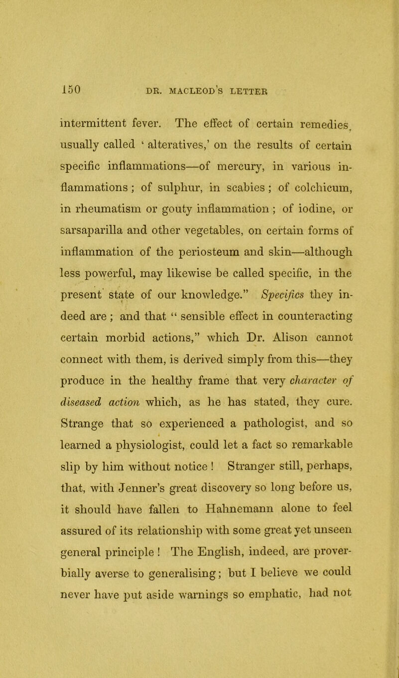 intermittent fever. The effect of certain remedies usually called ‘ alteratives,’ on the results of certain specific inflammations—of mercury, in various in- flammations ; of sulphur, in scabies ; of colchicum, in rheumatism or gouty inflammation; of iodine, or sarsaparilla and other vegetables, on certain forms of inflammation of the periosteum and skin—although less powerful, may likewise be called specific, in the present state of our knowledge.” Specifics they in- deed are ; and that “ sensible effect in counteracting certain morbid actions,” which Dr. Alison cannot connect with them, is derived simply from this—they produce in the healthy frame that very character of diseased action which, as he has stated, they cure. Strange that so experienced a pathologist, and so learned a physiologist, could let a fact so remai’kable slip by him without notice ! Stranger still, perhaps, that, with Jenner’s great discovery so long before us, it should have fallen to Hahnemann alone to feel assured of its relationship with some great yet unseen general principle ! The English, indeed, are prover- bially averse to generalising; but I believe we could never have put aside warnings so emphatic, had not