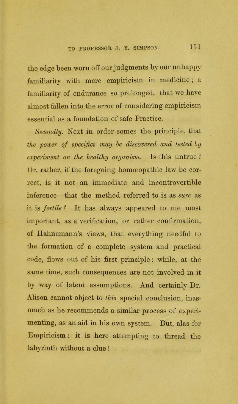 the edge been worn off our judgments by our unhappy familiarity with mere empiricism in medicine; a familiarity of endurance so prolonged, that we have almost fallen into the error of considering empiricism essential as a foundation of safe Practice. Secondly. Next in order comes the principle, that the power of specifics may be discovered and tested by experiment on the healthy organism. Is this untrue ? Or, rather, if the foregoing homceopathic law be cor- rect, is it not an immediate and incontrovertible inference—that the method referred to is as sure as it is fertile ? It has always appeared to me most important, as a verification, or rather confirmation, of Hahnemann’s views, that everything needful to the formation of a complete system and practical code, flows out of his first principle: while, at the same time, such consequences are not involved in it by way of latent assumptions. And certainly Dr. Alison cannot object to this special conclusion, inas- much as he recommends a similar process of experi- menting, as an aid in his own system. But, alas for Empiricism: it is here attempting to thread the labyrintli without a clue !