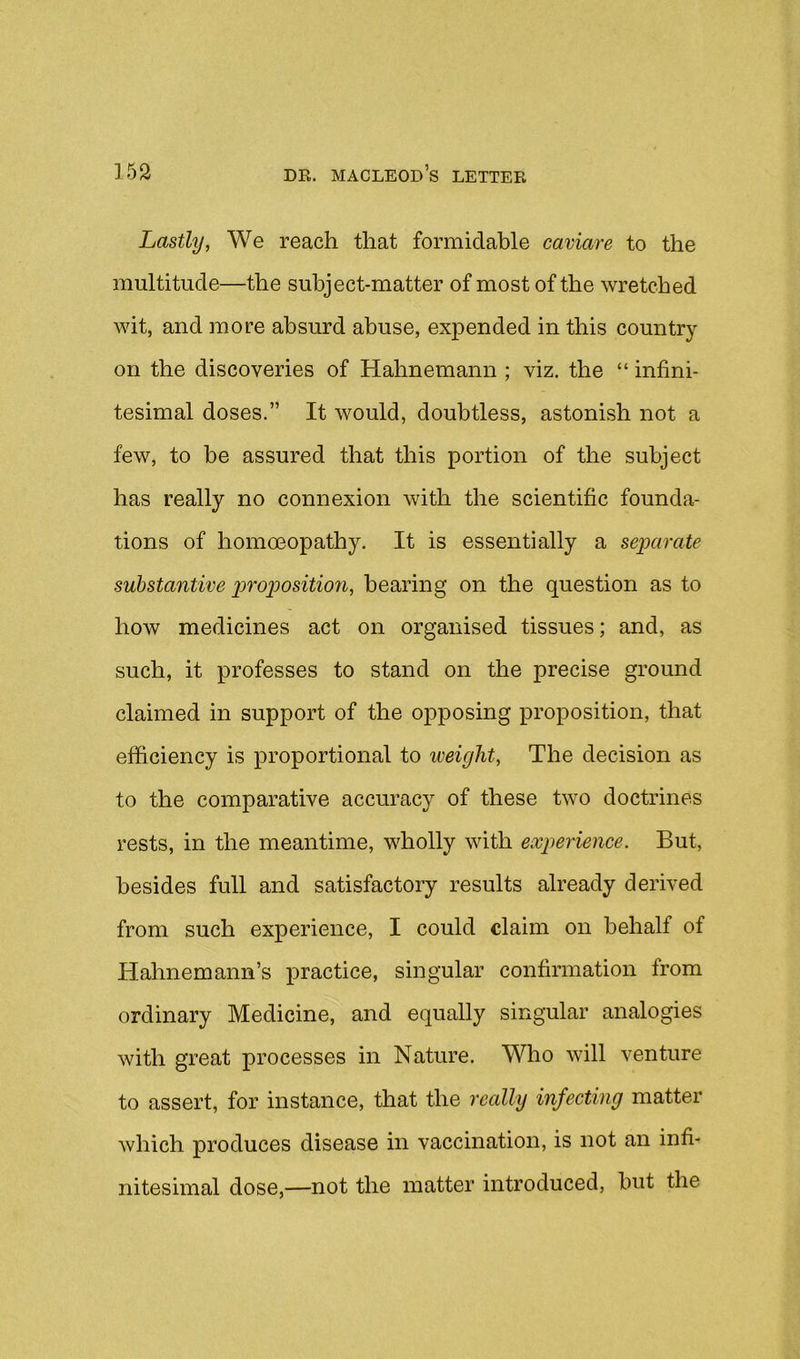 Lastly, We reach that formidable caviare to the multitude—the subject-matter of most of the wretched wit, and more absurd abuse, expended in this country on the discoveries of Hahnemann ; viz, the “ infini- tesimal doses.” It would, doubtless, astonish not a few, to be assured that this portion of the subject has really no connexion with the scientific founda- tions of homoeopathy. It is essentially a separate substantive p)'rop)osition, bearing on the question as to how medicines act on organised tissues; and, as such, it professes to stand on the precise ground claimed in support of the opposing proposition, that efficiency is proportional to weight, The decision as to the comparative accuracy of these two doctrines rests, in the meantime, wholly with experience. But, besides full and satisfactory results already derived from such experience, I could claim on behalf of Hahnemann’s j)ractice, singular confirmation from ordinary Medicine, and equally singular analogies with great processes in Nature. Who will venture to assert, for instance, that the really infecting matter which produces disease in vaccination, is not an infi- nitesimal dose,—not the matter introduced, but the
