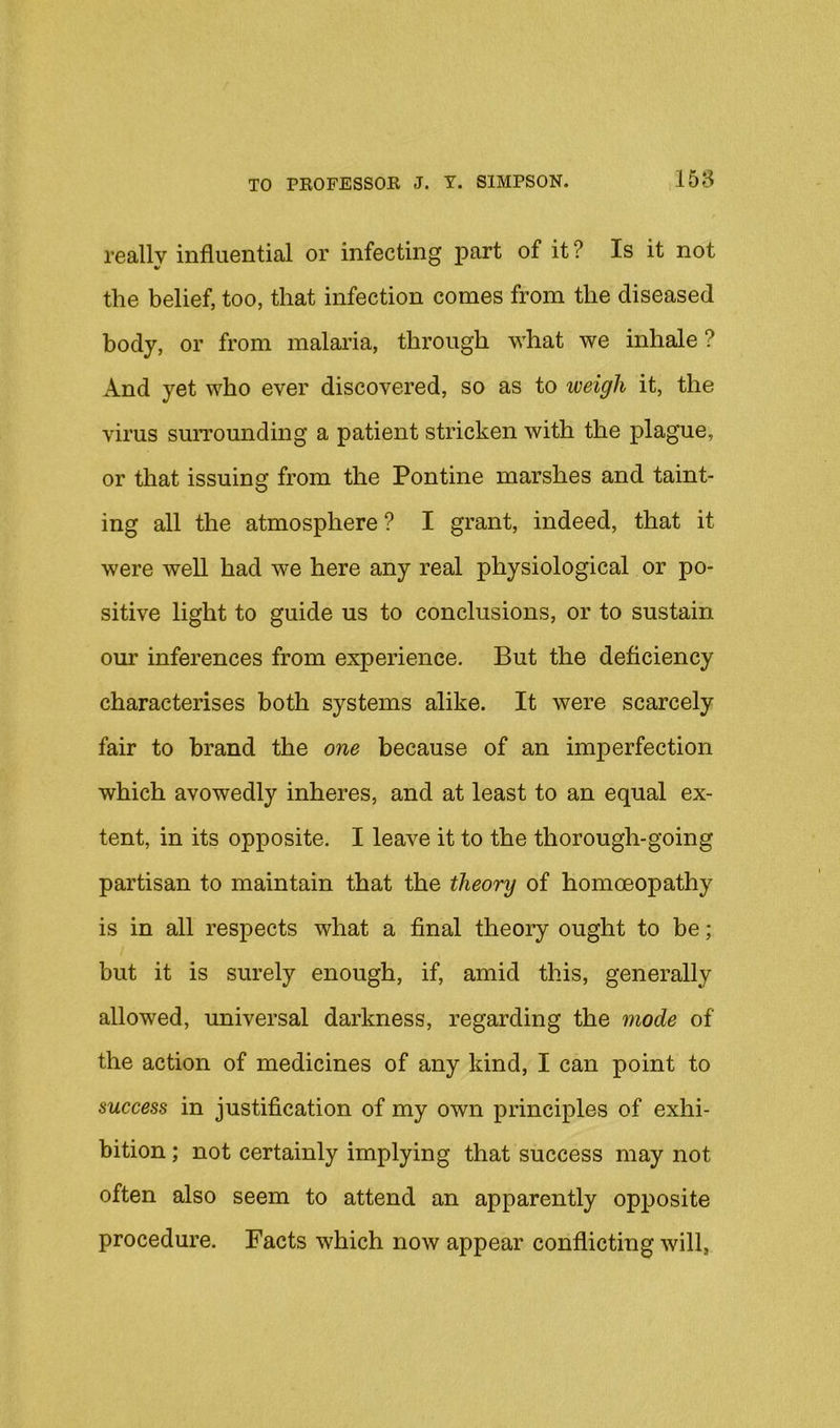 reallv influential or infecting part of it ? Is it not the belief, too, that infection comes from the diseased body, or from malaria, through what we inhale ? And yet who ever discovered, so as to weigh it, the virus surrounding a patient stricken with the plague, or that issuing from the Pontine marshes and taint- ing all the atmosphere? I grant, indeed, that it were well had we here any real physiological or po- sitive light to guide us to conclusions, or to sustain our inferences from experience. But the deficiency characterises both systems alike. It were scarcely fair to brand the one because of an imperfection which avowedly inheres, and at least to an equal ex- tent, in its opposite. I leave it to the thorough-going partisan to maintain that the theory of homoeopathy is in all respects what a final theory ought to be; but it is surely enough, if, amid this, generally allowed, universal darkness, regarding the mode of the action of medicines of any kind, I can point to success in justification of my own principles of exhi- bition ; not certainly implying that success may not often also seem to attend an apparently opposite procedure. Facts which now appear conflicting will,